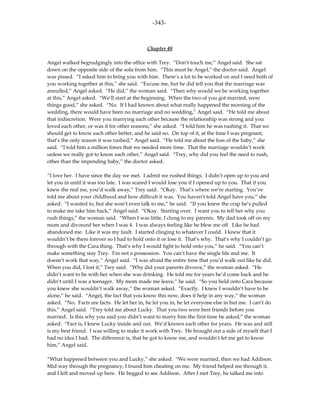 -343-



                                            Chapter 48

Angel walked begrudgingly into the office with Trey. “Don’t touch me,” Angel said. She sat
down on the opposite side of the sofa from him. “This must be Angel,” the doctor said. Angel
was pissed. “I asked him to bring you with him. There’s a lot to be worked on and I need both of
you working together at this,” she said. “Excuse me, but he did tell you that the marriage was
annulled,” Angel asked. “He did,” the woman said. “Then why would we be working together
at this,” Angel asked. “We’ll start at the beginning. When the two of you got married, were
things good,” she asked. “No. If I had known about what really happened the morning of the
wedding, there would have been no marriage and no wedding,” Angel said. “He told me about
that indiscretion. Were you marrying each other because the relationship was strong and you
loved each other, or was it for other reasons,” she asked. “I told him he was rushing it. That we
should get to know each other better, and he said no. On top of it, at the time I was pregnant,
that’s the only reason it was rushed,” Angel said. “He told me about the loss of the baby,” she
said. “I told him a million times that we needed more time. That the marriage wouldn’t work
unless we really got to know each other,” Angel said. “Trey, why did you feel the need to rush,
other than the impending baby,” the doctor asked.

“I love her. I have since the day we met. I admit we rushed things. I didn’t open up to you and
let you in until it was too late. I was scared I would lose you if I opened up to you. That if you
knew the real me, you’d walk away,” Trey said. “Okay. That’s where we’re starting. You’ve
told me about your childhood and how difficult it was. You haven’t told Angel have you,” she
asked. “I wanted to, but she won’t even talk to me,” he said. “If you knew the crap he’s pulled
to make me take him back,” Angel said. “Okay. Starting over. I want you to tell her why you
rush things,” the woman said. “When I was little, I clung to my parents. My dad took off on my
mom and divorced her when I was 4. I was always feeling like he blew me off. Like he had
abandoned me. Like it was my fault. I started clinging to whatever I could. I knew that it
wouldn’t be there forever so I had to hold onto it or lose it. That’s why. That’s why I couldn’t go
through with the Cara thing. That’s why I would fight to hold onto you,” he said. “You can’t
make something stay Trey. I’m not a possession. You can’t have the single life and me. It
doesn’t work that way,” Angel said. “I was afraid the entire time that you’d walk out like he did.
When you did, I lost it,” Trey said. “Why did your parents divorce,” the woman asked. “He
didn’t want to be with her when she was drinking. He told me for years he’d come back and he
didn’t until I was a teenager. My mom made me leave,” he said. “So you held onto Cara because
you knew she wouldn’t walk away,” the woman asked. “Exactly. I knew I wouldn’t have to be
alone,” he said. “Angel, the fact that you know this now, does it help in any way,” the woman
asked. “No. Facts are facts. He let her in, he let you in, he let everyone else in but me. I can’t do
this,” Angel said. “Trey told me about Lucky. That you two were best friends before you
married. Is this why you said you didn’t want to marry him the first time he asked,” the woman
asked. “Fact is, I knew Lucky inside and out. We’d known each other for years. He was and still
is my best friend. I was willing to make it work with Trey. He brought out a side of myself that I
had no idea I had. The difference is, that he got to know me, and wouldn’t let me get to know
him,” Angel said.

“What happened between you and Lucky,” she asked. “We were married, then we had Addison.
Mid way through the pregnancy, I found him cheating on me. My friend helped me through it,
and I left and moved up here. He begged to see Addison. After I met Trey, he talked me into
 
