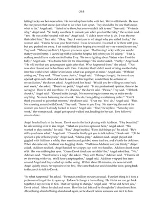 -344-

letting Lucky see her more often. He moved up here to be with her. We’re still friends. He was
the one person that knows just what to do when I am upset. Trey should be the one that knows
what to do,” Angel said. “I tried to be there, but you wouldn’t talk to me,” Trey said. “Vivien is
why,” Angel said. “So Lucky was there to console you when you lost the baby,” the woman said.
“Yes. He was at the hospital with me,” Angel said. “I didn’t know what to do. I was the one
that called him,” Trey said. “Okay. Trey, I want you to tell Angel why you called Lucky,” the
woman said. “I knew he was your best friend. I was devastated. I wanted to be there with you,
but you pushed me away. I sat outside that door hoping you would say you wanted to see me,”
Trey said. “When you didn’t, I figured you were upset. That having Lucky with you would
make you feel better. I curled up with you in the hospital bed when you fell asleep.” “Fact is,
nothing would have made me feel better Trey. We were fighting about Vivien when I lost the
baby,” Angel said. “You blame him for the miscarriage,” the doctor asked. “Partly,” Angel said.
“He told me that you got pregnant again after that. What happened there,” she asked. “That
was after I found out he had been with Cara. I decided that I didn’t want to bring another baby
into this world when I didn’t even know what was going on in mine,” Angel said. “Without
asking me,” Trey said. “Wasn’t your choice,” Angel said. “If things changed, the two of you
opened up to each other and tried to work on this together, would there be a chance at
reconciliation,” the doctor asked. Angel shook her head. “Would you be willing to come back
next week,” she asked. “There’s no point,” Angel said. “In my professional opinion, this can be
salvaged. There is still love there. It’s obvious,” the doctor said. “Please,” Trey said. “I’ll think
about it,” Angel said. “Ground rules though. No more trying to corner me, or make me do
anything. No more harassing me at work. You do, I am getting a restraining order.” “Don’t
think you need to go to that extreme,” the doctor said. “Trust me. Yes I do,” Angel said. “Fine.
No screwing around with Derek,” Trey said. “Same to you Trey. No screwing the rest of the
women you haven’t already fucked in town,” Angel said. “Fine,” he replied. “Saturday next
week,” the woman said. Angel got up and walked out, heading for her car. Trey followed
minutes later.

Angel headed back to the house. Derek was in the back playing with Addison. “Hey beautiful,”
he said coming over to kiss Angel. “What are you two up to out here,” Angel asked. “She
wanted to play outside,” he said. “Fun,” Angel replied. “How did things go,” he asked. “He’s
still a you know what,” Angel said. “Guess he finally got you to talk to him,” Derek said. “Oh he
spewed a pile of horse poop,” Angel said. “Mama, play,” Addison said. Angel played and
giggled with Addison a while, then went in and grabbed some iced tea, and a bottle for Addison.
When she came out, Addison was hugging Derek. “Well miss Addison, are you thirsty,” Angel
asked. Addison nodded. Angel handed her a sippy cup with two handles. Addison drank most
of it. She was rubbing her eyes. “Guess Derek tired you out didn’t he,” Angel asked her. “No,”
Addison said. “Want to have a nap,” she asked. “Stay with Mama,” Addison said. “I’ll come sit
on the swing with you. We’ll have a nap together,” Angel said. Addison wrapped her arms
around Angel and they curled up on the swing. Within about 20 minutes, she was out cold.
Angel quietly snuck her upstairs to her bed. She came back out and closed the door, going back
to the porch to talk to Derek.

“So what happened,” he asked. “He made a million excuses as usual. Funniest thing is it took a
professional to get him to open up. It doesn’t change a damn thing. He thinks we can get back
together, I say no way in hell. That isn’t going to change,” Angel said. “What did he tell you,”
Derek asked. About his dad and mom. How his dad left and he thought he’d abandoned him.
About being afraid of being abandoned again, so he does it before someone can do it to him.
 