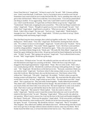 -345-

Guess I beat him to it,” Angel said. “At least it wasn’t a lie,” he said. “Still. It means nothing
now. I don’t want him back. It still hurts. Fact is, I’m trying to move on and he won’t let me.
Sometimes I just want to kick his ass to make him feel like this. Fact is, spending time with you, I
get to relax and lean back. When I was with him, I was always tense. I was always pissed about
one thing or another. It was aggravating. That’s why I said I didn’t want to rush things with
you. I don’t want the tension. If it goes bad, we’ll know before we go too far,” Angel said.
“Understood,” Derek said, wrapping his arms around her. “This is the last thing I wanted to do
today,” Angel said. “I know. Thought of a good way for you to relax though,” he said. “And
what’s that,” Angel asked. Angel heard a car pull in. “What are you up to,” Angel asked. “Hi
Derek. I take it this is Angel,” the man said. “And you are,” Angel asked. “Derek booked a
massage for two,” the man said. “Here,” Angel asked. “I’ll show you where to set up,” Derek
said heading inside and kissing Angel’s temple.

They had their long hot stone massages, then curled up together on the sofa. “So, how you
feeling now,” Derek asked. “Trey who,” Angel said. He kissed her, leaning her back onto the
sofa. “It’s a shame we have to work tonight,” Angel said. “Could call in sick,” he joked. “Ha ha
very funny,” Angel replied. “You could,” Derek suggested. “Can’t. He’d have a snit and there
would be a huge problem,” Angel said. He kissed her again. “Only a few more hours until
stress. Can think of better things to do,” Derek said. “Oh really Mr. Dirty Mind,” Angel said. He
kissed her again, holding her close to him. He got up and took her hand, helping her up from the
sofa. “To bed,” he said. “She’s going to be up soon,” Angel said. “You’re allowed time to relax,”
he said. “Still,” Angel replied. He led her up the steps.

“Go lay down. I’ll check on her,” he said. He walked in and she was still out cold. He came back
into the bedroom and Angel was yawning on the bed. “Didn’t she have a nap when I got
dragged to that stupid appointment,” Angel asked. “Nope. She was wide awake. That’s why I
was outside playing with her. Decided she could burn off energy while getting fresh air,” Angel
said. “Ah,” Angel said. He laid down on the bed next to her. “Seriously, sometimes I think you
can read my mind,” Angel said. “Just know what it’s like raising a baby on your own is all. My
mom did it with me. Bless her heart, she was the best mom ever. Don’t know where I’d be
without her,” Derek said. “Oh really,” Angel said. He nodded. “So that’s where you get the
treating women well thing from,” Angel said. “Damn right. My mom feels like the queen of the
world when I see her,” he said. Angel curled up next to him. “So what about your dad,” Angel
asked. “He’s a good guy too. They just really sucked together. Totally different personalities.
They didn’t click. I knew that they both loved me though. My dad travelled a lot, so never really
saw much of him, but when I did, it was always fun. My mom taught me to cook, to do creative
stuff. That’s how I came up with half the ideas for the ranch was from her,” Derek said.
“Really,” Angel said. “She named it,” Derek replied. “And, she wants to meet you.” “Oh
really,” Angel said. “Said she wants to meet this woman that makes me want to run off to the
airport at the drop of a hat,” he said. “Meaning,” Angel asked. “When you left, she asked me
one question. When I went to answer her, I ran out the door to the truck and headed straight for
the airport,” Derek said. “What was the question,” Angel asked. “If life were perfect, and things
were as they should be, what would you do? Would you let her leave knowing you’d never see
her again,” he said. “Convincing. She should be a lawyer,” Angel said. “She is,” he replied.
They laughed. They talked and cuddled, and talked some more. All those things that she would
have never got Trey to divulge without extreme alcohol or duress, came easy for Derek. She’d
finally found the better man, or at least she believed she had for once. They talked for a while,
 