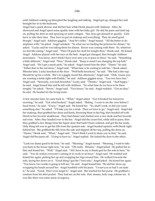 -346-

until Addison waking up disrupted the laughing and talking. Angel got up, changed her and
brought her in to the bedroom.
Angel had a quick shower and did her hair while Derek played with Addison. After, he
showered and Angel spent some quality time with her baby girl. He slid his jeans and tank top
on, pulling his shirt on and spraying on some cologne. “See, boys get dressed so quickly. Girls
have to take their time. They have to put on makeup and everything. They do smell good
though,” Angel said. Addison giggled. “And he’s taller,” Angel teased. “All the better to do
airplanes with,” he joked. Angel smirked. “So what are we feeding the princess for dinner,” he
asked. “Lucky said he was taking them for dinner. Raven was coming with them. So, whatever
we feel like eating,” Angel said. “Then I’ll pack her stuff for tonight then,” Derek said. He kissed
Angel. Addison played with her toys on the bed. Angel got changed, then brought Addison
downstairs. “You know, don’t think I have ever seen you in jeans in there,” he said. “Something
a little different,” Angel said. “Nice,” Derek said. “Keep in mind I am changing the top half,”
Angel said. “Do I get a sneak peek,” he asked. Angel tossed him the shirt. “Damn,” he said.
“Either that or the red dress,” Angel said. “What time is he coming to nab her,” Derek asked.
Minutes later, Lucky knocked at the door. “Well hello knockout,” he said. “She had a late nap.
Should be up for a while. She’s in a giggly mood this afternoon,” Angel said. “Ooh. Guess you
are wanting a tickle fight with Daddy,” he said. Addison giggled away. “You two have fun,”
Angel said. “Seriously, you look beautiful,” Lucky said. “Thanks,” Angel said. “And happy,”
he said. Angel kissed him and he left with Addison. “So what time do we have to be there
tonight,” he asked. “Seven,” Angel said. “Two hours,” he said. Angel nodded. “Got an idea,”
he said. He headed for the living room.

A few minutes later, he came back in. “What,” Angel asked. “Got it booked for tomorrow
morning,” he said. “Got what booked,” Angel asked. “Riding. I want to see the view before I
head home,” he said. “Crazy,” Angel said. He kissed her. “So, shall I cook, or did you want
something else,” he asked. “I’ll take you for a steak. Then we have to go,” Angel said. Angel did
her makeup, then grabbed her dress and heels, throwing them in her bag, then headed off with
Derek to her favorite steakhouse. They had dinner and chatted over a nice steak and her favorite
red wine. After, they headed over to the bar. Angel did the count first, while still in jeans, then
they grabbed a few things from the liquor store that hadn’t been ordered, and got the bar ready.
Only thing left was to get the tills from the upstairs safe. Angel headed upstairs with Derek right
behind her. She grabbed the tills from the safe and slipped off her top, pulling the dress on.
“Damn,” Derek said. “What,” Angel said. “Don’t think I want to share you in that,” he said.
Angel slid her jeans off. “Going to have to,” Angel replied. He locked the door to the office.

“Look too damn good to be here,” he said. “Meaning,” Angel teased. “Meaning, I want to take
you back to the house right now,” he said. “Oh really. Hmmm,” Angel joked. He pulled her to
him and kissed her. “Well,” Angel said. “All I have to say is thank god for the sofa in here,” he
said. “You do realize everyone’s coming in to work in an hour,” Angel said. He nodded and
kissed her again, picking her up and wrapping her legs around him. He walked towards the
sofa, laying her down on it. “Good thing I got the 7 foot sofa,” Angel joked. He kissed her again.
“You know two weeks is going to kill me,” he said. Angel kissed him. He slid her dress up,
wrapping his hands around her. Angel fumbled with his jeans. “I want you so bad I can taste
it,” he said. “Good. Don’t ever forget it,” Angel said. She reached for her purse. He grabbed a
condom from his shirt pocket. They had sex on the sofa. Hot, steamy, holy crap, intense sex. It
was like there was some sense of urgency.
 