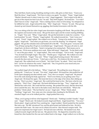 -347-

They laid there, hearts racing, breathing starting to slow, silly grins on their faces. “Guess you
liked the dress,” Angel teased. “Do I have to show you again,” he asked. “Nope,” Angel replied.
“Maybe I should wear it when I come for a visit,” Angel suggested. “Don’t expect to be able to
get out of the airport too fast if you do,” he said. They both laughed. He kissed her. “I so wish I
didn’t have to work,” Angel said. “Have a feeling I know what we’d be doing,” he whispered as
he nibbled her neck. Angel noticed the time. “Shit,” Angel said. “I know,” he said. They got up,
cleaned up and cleaned themselves up, giggling, then headed downstairs with the tills.

Trey was sitting at the bar when Angel came downstairs laughing with Derek. She put the tills in
the registers and turned on the music. She got the doors open and the women starting dribbling
in. “Angel,” Trey said. “What,” Angel asked. She got the bartender to make her a martini. “You
look beautiful,” he said. “Thanks,” Angel replied. He walked towards her. “And, I miss you,”
he said. “Good,” Angel replied. She walked over to Derek. “Going to be another one of those
nights,” Angel said. “And when you get home, you won’t be sleeping,” he whispered. Angel
giggled. She got the schedule done and handed off to the MC. “You look great,” everyone said.
“You all keep saying that, I’ll get an overinflated ego,” Angel teased. The guys all came in, and
Angel had a sit down with them. “Jamie’s not going to be coming back. That means you’re
down one. I’ll do more auditions next week. Rules still stand,” Angel said. “So the limit is still
3,” one of the guys asked. “4,” Angel replied. They were all happy. “Get to work,” Angel said.
“You do look hot tonight Angel,” they said. “Thanks guys,” Angel said. She walked over and
stood with Derek. “Angel,” Trey said. “What,” Angel asked turning around. She looked
towards the door and saw Vivien. “I don’t give a shit Trey. Do whatever the fuck you want,”
Angel said. She walked back over to Derek. “Isn’t that Vivien,” he asked. “Don’t care if she’s
here. Let her do whatever she wants,” Angel said. “See, I’m good for your mood and your
karma,” he teased. He kissed her cheek.

Trey pulled Angel off to the hallway. “What,” Angel said. The pulling her away thing was
getting old. “I need you,” he said. “For what,” Angel asked. He kissed her, then pulled her off
to the spare changing area that nobody used. “Trey, this is so stupid,” Angel said. He pinned
her to the wall, leaning his body against her. “Don’t even think you are getting some Trey,”
Angel said. He kissed her again. His hand slid down to the edge of her dress, then sliding up
her leg. “Don’t you dare,” Angel said. She could feel his hand on her. She knew what he was
going for. “Don’t Trey,” Angel said. His hand slid between her legs. “Trey,” Angel said. He
silenced her with a kiss. She could feel him reacting. She pushed him away, slid her dress back
down and left the area. She went to the ladies room, then back out with Derek. “What’s the
problem,” Derek asked. “The fact that he’s an ass,” Angel said. “What,” Derek asked.
“Nothing,” Angel said. Trey came out a few minutes later, heading for the DJ booth. He
smacked Angel’s ass as he walked past her. Angel pushed him away.

“Okay, you’re going to tell me what happened,” Derek said. “Nothing I couldn’t handle,” Angel
said. “Angel,” Derek said. He looked towards Angel and Derek. Angel kissed him. “You sure,”
Derek asked. Angel could feel Trey watching her. Angel nodded. Derek handed her the martini.
She took a sip. The MC introduced Trey and the girls hooted and hollered for him. He did a
routine she hadn’t seen. He came out in a black suit and tie - then showed vampire teeth. The
girls were impressed, but Angel wasn’t. He had red roses with him. He handed 4 out, then
walked towards Angel with the last one. She glared at him. He dipped her, kissed her neck,
kissed her, then handed her the rose and walked back to the stage. Angel walked over to the bar,
 