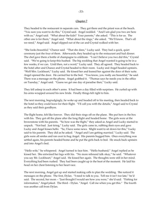-33-

                                              Chapter 7

They headed to the restaurant in separate cars. They got there and the priest was at the beach.
“You sure you want to do this,” Crystal said. Angel nodded. “And I am glad you two are here
with us,” Angel said. “What about the kids? Your parents,” she asked. “This is for us. The
other one is for them,” Angel said. “What about the rings,” she asked. “We’ll know. That’s all
we need,” Angel said. Angel slipped out of the car and Crystal walked with her.

“She looks beautiful,” Chance said. “That she does,” Lucky said. They had a quick, quiet
ceremony just the four of them. Afterwards, they headed up to the restaurant and had dinner.
The chef gave them a bottle of champagne to celebrate. “I can’t believe you two did this,” Crystal
said. “We’re going to keep this hushed. The big wedding that Angel wanted is going to be in a
few weeks, if we can. Until then, not a word,” Lucky said. They all agreed. They headed back to
the hotel after and Chance and Crystal headed to their room. Lucky and Angel headed upstairs.
“Well Mrs. Lockheart,” Lucky said. He kissed her and leaned her against the door of their suite.
Angel opened the door. He carried her to the bed. “You know, you really are beautiful,” he said.
There was a message on the phone. Angel grabbed it. “Thomas says he needs you in the office
on Tuesday,” Angel said. “Guess we get one day of paradise then,” Lucky said.

They fell asleep in each other’s arms. It had been a day filled with surprises. He curled up with
his arms wrapped around his new bride. Finally things felt right to him.

The next morning, begrudgingly, he woke up and headed off to his meeting, then headed back to
the hotel so they could leave for their flight. “I’ll call you with the details,” Angel said to Crystal
as they said their goodbyes.

The flight home, felt like forever. They slid their rings off on the plane. She put hers in the box
with his. They got off the plane after the long flight and headed home. The girls were at the
brownstone with his parents. “So how was the flight,” they asked as Angel and Lucky started to
unpack. “Not bad. Just tiring,” Lucky said. The girls came in, rubbing their eyes and gave
Lucky and Angel kisses hello. “So, I have some news. Might want to sit down for this,” Lucky
said to his parents. They did as he asked. “Angel and I are getting married,” Lucky said. The
girls were all smiles and ran over to hug Angel. His parents hugged him. Once everything was
settled again, his parents headed home and he put the girls back to bed. He snuck back upstairs
and into Angel’s bed.

“Hello wife,” he whispered. Angel turned to face him. “Hello husband,” Angel replied as he
kissed her. She entwined her legs with his. “No more rebound talk okay,” he said. “Whatever
you say Mr. Lockheart,” Angel said. He kissed her again. The thoughts were still in her mind.
Everything had been rushed. They had been caught up in the heat of the moment. He laid his
head on her chest listening to her heart race.

The next morning, Angel got up and started making calls to plan the wedding. She noticed 4
messages on the phone. The first, Dylan. “I need to talk to you. Tell me it isn’t too late,” he’d
said. The second, her mom – “Just thought I would see how you were,” she’d said. “Fishing for
information,” Angel joked. The third – Dylan. “Angel. Call me when you get this.” The fourth
was another call from Dylan.
 