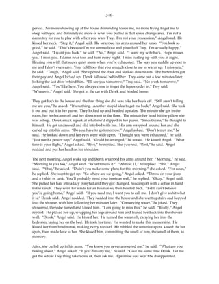 -349-

period. No more showing up at the house demanding to see me, no more trying to get me to
sleep with you and definitely no more of what you pulled in that spare change area. I’m not a
damn toy for you to play with when you want Trey. I’m not your possession,” Angel said. He
kissed her neck. “Stop it,” Angel said. He wrapped his arms around her torso. “You look so
good,” he said. “That’s because I’m not stressed out and pissed off Trey. I’m actually happy,”
Angel said. “I want you back,” he said. “No,” Angel said. “I want my wife back. Hope misses
you. I miss you. I damn near toss and turn every night. I miss curling up with you at night.
Hearing you with that super quiet snore when you’re exhausted. The way you cuddle up next to
me and I don’t even care. Your cold toes that you snuggle close to me to warm up. I miss you,”
he said. “Tough,” Angel said. She opened the door and walked downstairs. The bartenders got
their pay and Angel locked up. Derek followed behind her. Trey came out a few minutes later,
locking the last door behind him. “I’ll see you tomorrow,” Trey said. “No work tomorrow,”
Angel said. “You’ll be here. You always come in to get the liquor order in,” Trey said.
“Whatever,” Angel said. She got in the car with Derek and headed home.

They got back to the house and the first thing she did was take her heels off. “Still aren’t telling
me are you,” he asked. “It’s nothing. Another stupid idea to get me back,” Angel said. She took
it out and put it in her purse. They locked up and headed upstairs. The minute she got in the
room, her heels came off and her dress went to the floor. The minute her head hit the pillow she
was asleep. Derek snuck a peek at what she’d slipped in her purse. “Smooth one,” he thought to
himself. He got undressed and slid into bed with her. His arm wrapped around her and she
curled up into his arms. “Do you have to go tomorrow,” Angel asked. “Don’t tempt me,” he
said. He looked down and her eyes were wide open. “Thought you were exhausted,” he said.
“Just need a power nap,” Angel said. “Could be arranged,” he teased. He kissed Angel. “What
time is your flight,” Angel asked. “Five,” he replied. She yawned. “Rest,” he said. Angel
nodded and put her head on his shoulder.

The next morning, Angel woke up and Derek wrapped his arms around her. “Morning,” he said.
“Morning to you too,” Angel said. “What time is it?” “Almost 11,” he replied. “Shit,” Angel
said. “What,” he asked. “Didn’t you make some plans for this morning,” she asked. “For noon,”
he replied. She went to get up. “So where are we going,” Angel asked. “Throw on your jeans
and a t-shirt or tank. You’ll probably need your boots as well,” he replied. “Okay,” Angel said.
She pulled her hair into a lazy ponytail and they got changed, heading off with a coffee in hand
to the ranch. They went for a ride for an hour or so, then headed back. “I still can’t believe
you’re going home,” Angel said. “If you need me, I want you to call me. I don’t give a shit what
it is,” Derek said. Angel nodded. They headed into the house and she went upstairs and hopped
into the shower, with him following her minutes later. “Conserving water,” he joked. They
showered, then she turned and kissed him. “I am going to miss this,” he said. “Really,” Angel
replied. He picked her up, wrapping her legs around him and leaned her back into the shower
wall. “Derek,” Angel said. He kissed her. He turned the water off, carrying her into the
bedroom, laying her on the bed. He took his time. He wanted to make this memorable. He
kissed her from head to toe, making every toe curl. He nibbled the sensitive spots, kissed the hot
spots, then made love to her. She kissed him, committing the smell of him, the smell of them, to
memory.

After, she curled up in his arms. “You know you never answered me,” he said. “What are you
talking about,” Angel asked. “If you’d marry me,” he said. “Give me some time Derek. Let me
get the whole Trey thing taken care of, then ask me. I promise you won’t be disappointed.
 