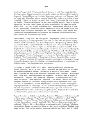 -350-

Sound fair,” Angel asked. “If I get you in the end, then yes,” he said. They snuggled a while,
then Angel got up, slipping her sundress on, he pulled his jeans and shirt on and they headed to
the airport. “So, should I send you the ticket or do you want me to come here,” he asked. “Call
me,” Angel said. “Damn, I am going to miss you,” he said. They pulled up to the drop off area.
He parked. “Why are you so quiet,” he asked. “Don’t know,” Angel replied. He took her hand
and kissed it. “I’ll call you when I land,” he said. Angel undid her seat belt. “Won’t be the same
without you,” he replied. Angel climbed into his lap, straddling him. She kissed him and he
held her tight. “I love you,” he said. Angel kissed him. “Someday you’re going to be all mine,”
he said. Angel nodded. She slid over and they hopped out of the car. He grabbed his bag from
the trunk. Angel wrapped her arms around him. “Two weeks,” he said. Angel nodded. They
kissed one last time and he headed into the airport. She got into the car, re-adjusted the seat,
waved goodbye and headed to pick up Addison.

“Where’s Derek,” Lucky asked. “On his way home,” Angel replied. “Where you headed,” he
asked. “Just going to do some paperwork,” Angel said. “I’ll come with. The girls are hanging
with their friends today,” Lucky said. “Sure,” Angel replied. They packed up Addison’s things
and headed to the bar. Angel started on the liquor order. “You seriously went through that
much vodka,” Lucky asked. “In two nights, yes. Plus the drink special, used up all the stock,”
Angel said. She worked on the order with Lucky for over 2 hours. She put the order through the
computer, then checked the accounts and the banking. “Well,” Lucky said. “Was thinking of
getting the carpets re-done. Should be okay,” Angel said. “Could help with any building stuff,”
Lucky suggested. “It’s cool. You have your own work to do. That’s what workmen are for,”
Angel said. “True,” Lucky replied. “When you unveil the new changes I will have to get an
invite.” “Always,” Angel said. She made a few inquiries and got a price on fixing up the change
rooms and re-doing the carpet. She called up a carpeting place and asked for a consultation for
the following day. Then, they headed home with Addison.

“So you here by yourself tonight,” Lucky asked. “Angel hair alfredo with asparagus and
shrimp,” Angel said. “I’m in,” he joked. “Good,” Angel said. She made dinner and they joked
and talked and played with Addison. “So where did he head off to,” Lucky asked. “He went
home. I thought it was better to deal with all the Trey bullshit alone,” Angel said. “What do you
mean,” Lucky asked. Angel told him what had happened. “You serious? Well, he is trying as
hard as he can,” Lucky said. “He’s already lost,” Angel said. “If I had done that,” Lucky said.
“Better that we didn’t. We’re better now,” Angel said. “True,” he said. “The fact that we’re
sitting here with wine and food and not fighting means we moved onto another level,” Angel
said. “Back to my best friend,” he said. Angel nodded. “You know no matter what happens I
am going to be beside you forever right,” he said. “Sometimes I will probably want to kick your
butt for it, but you know I wouldn’t want it any other way,” Angel said. “I missed our
friendship,” he said. “Me too. Took us long enough to say that,” Angel said. He nodded. They
had their wine, then gave Addison a bath and tucked her into bed.

They sat downstairs on the back porch, finishing their wine. “Did you ever think that we should
try things again,” Lucky said. “Nope,” Angel said. “Not even a little bit,” he asked. “Why,”
Angel asked. “No reason,” he said. “I know what you’re thinking smart ass. Remember, I know
you better than you know yourself,” Angel said. “Shit. That’s one thing we always did right,”
Lucky said. “When we did, yes. Lots of things have changed though,” Angel said. “Like being
with you better. Having you not want to kill me on a daily basis is kind of nice,” he joked. Angel
leaned into him. “Still, you look amazing. Something’s different here,” Lucky said. “It’s called
 