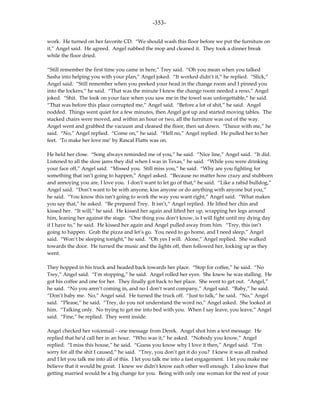 -353-

work. He turned on her favorite CD. “We should wash this floor before we put the furniture on
it,” Angel said. He agreed. Angel nabbed the mop and cleaned it. They took a dinner break
while the floor dried.

“Still remember the first time you came in here,” Trey said. “Oh you mean when you talked
Sasha into helping you with your plan,” Angel joked. “It worked didn’t it,” he replied. “Slick,”
Angel said. “Still remember when you peeked your head in the change room and I pinned you
into the lockers,” he said. “That was the minute I knew the change room needed a reno,” Angel
joked. “Shit. The look on your face when you saw me in the towel was unforgettable,” he said.
“That was before this place corrupted me,” Angel said. “Before a lot of shit,” he said. Angel
nodded. Things went quiet for a few minutes, then Angel got up and started moving tables. The
stacked chairs were moved, and within an hour or two, all the furniture was out of the way.
Angel went and grabbed the vacuum and cleaned the floor, then sat down. “Dance with me,” he
said. “No,” Angel replied. “Come on,” he said. “Hell no,” Angel replied. He pulled her to her
feet. ‘To make her love me’ by Rascal Flatts was on.

He held her close. “Song always reminded me of you,” he said. “Nice line,” Angel said. “It did.
Listened to all the slow jams they did when I was in Texas,” he said. “While you were drinking
your face off,” Angel said. “Missed you. Still miss you,” he said. “Why are you fighting for
something that isn’t going to happen,” Angel asked. “Because no matter how crazy and stubborn
and annoying you are, I love you. I don’t want to let go of that,” he said. “Like a rabid bulldog,”
Angel said. “Don’t want to be with anyone, kiss anyone or do anything with anyone but you,”
he said. “You know this isn’t going to work the way you want right,” Angel said. “What makes
you say that,” he asked. “Be prepared Trey. It isn’t,” Angel replied. He lifted her chin and
kissed her. “It will,” he said. He kissed her again and lifted her up, wrapping her legs around
him, leaning her against the stage. “One thing you don’t know, is I will fight until my dying day
if I have to,” he said. He kissed her again and Angel pulled away from him. “Trey, this isn’t
going to happen. Grab the pizza and let’s go. You need to go home, and I need sleep,” Angel
said. “Won’t be sleeping tonight,” he said. “Oh yes I will. Alone,” Angel replied. She walked
towards the door. He turned the music and the lights off, then followed her, locking up as they
went.

They hopped in his truck and headed back towards her place. “Stop for coffee,” he said. “No
Trey,” Angel said. “I’m stopping,” he said. Angel rolled her eyes. She knew he was stalling. He
got his coffee and one for her. They finally got back to her place. She went to get out. “Angel,”
he said. “No you aren’t coming in, and no I don’t want company,” Angel said. “Baby,” he said.
“Don’t baby me. No,” Angel said. He turned the truck off. “Just to talk,” he said. “No,” Angel
said. “Please,” he said. “Trey, do you not understand the word no,” Angel asked. She looked at
him. “Talking only. No trying to get me into bed with you. When I say leave, you leave,” Angel
said. “Fine,” he replied. They went inside.

Angel checked her voicemail – one message from Derek. Angel shot him a text message. He
replied that he’d call her in an hour. “Who was it,” he asked. “Nobody you know,” Angel
replied. “I miss this house,” he said. “Guess you know why I love it then,” Angel said. “I’m
sorry for all the shit I caused,” he said. “Trey, you don’t get it do you? I knew it was all rushed
and I let you talk me into all of this. I let you talk me into a fast engagement. I let you make me
believe that it would be great. I knew we didn’t know each other well enough. I also knew that
getting married would be a big change for you. Being with only one woman for the rest of your
 