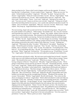 -355-

damn envelope too far. I know what I want to happen, and he sees the opposite. It’s always
been like that. It will get better. It’s just a matter of time,” Angel said. “Where are you now,” he
asked. “In bed, beside your pillow,” Angel said. “Oh really,” he asked. “Just got out of the
shower,” Angel replied. “Damn do I wish I were there,’ he said. “Me too,” Angel replied. “Took
a picture of the sunset for you,” he said. “Miss watching them with you,” Angel said. “One
more week,” Derek replied. “I know. I can’t wait,” Angel said. “Staying for two weeks,” he
said. “You sure you can? I mean you do have your own job,” Angel said. “Taking care of itself.
Just do the trail riding stuff for fun anyway. I saw a pretty lady and had to introduce myself,” he
replied. “Gee, I’m honored,” Angel joked. “Miss you. Love you,” he said. “Back at you,” Angel
replied. They hung up. Angel leaned back on the bed with tears streaming.

The next morning, Angel woke up and went for her run, then to boxing classes. She got to the
bar as the installers were pulling in. “Hello madam,” the installer said. “Hi. Give me 2 minutes
and I’ll get that door open for you,” Angel said. “Thanks,” they replied. Within 2 hours, the new
carpet was in and it looked awesome. She extended it to the DJ booth and the backstage area.
Trey came in as the installers were leaving. He had a few buddies to help him with the change
area. “Hi baby,” he said. Angel stopped him. “So what changes are you doing,” Angel asked.
“Floor, more ventilation and heat or A/C, adding a proper enclosure for the shower and retiling,
then putting up drywall on the walls to make it look a little nicer,” he said. “Nothing else,”
Angel said. “What about the office,” he asked. “What about it,” she replied. “Repainting,” he
asked. “I’ll nab the paint on Sunday,” Angel said. “Fine,” he said. “And Trey, no more baby
bullshit. This is a business,” he said. “Fine,” he said. He walked off. “I’m heading home. I’ll be
back at 7. Try to keep things tidy okay,” she said. He walked over to her as the guys went in to
get started. “What,” Angel said. He kissed her. “I’ll come pick you up. I’ll nab dinner,” he said.
“No,” Angel replied. She broke away from him and walked out, locking the doors behind her.

Angel went home and relaxed a while. She took some much needed time for herself. Around 6,
Lucky came over with Addison and the girls, bringing dinner. “When is Raven coming,” Emma
asked. “She should be here soon,” Lucky said. “What do you mean,” Angel asked. “We’re
having a sleepover at Raven’s,” the girls said. “Oh really,” Angel said staring at Lucky. “We’re
going to watch Disney movies and stay up until 10,” Erica said. “Sounds like great fun. Too bad
I can’t come,” Angel said. “Daddy said he’s going out with you tonight,” Erica said. “Oh he is, is
he,” Angel said. She nodded. Lucky looked at her. Angel played with the girls and Addison a
while until Raven showed up. “Hey there stranger,” Angel said as Raven came in. “It’s been
ages,” she said. She gave Angel a big hug. “Lucky girls get to hang out with my best friend,”
Angel said. “She’s our friend too,” Emma said. Angel gave the girls a hug goodbye and Lucky
handed over the baby bag and the overnight bag for the girls. “Breakfast in the morning. No
excuses,” Raven joked. “Will do,” Angel replied. She left with the girls. “Now what was this
about you hanging out with me,” Angel asked. “Derek called and asked if I could come help you
out tonight,” Lucky said. “Honestly, I would say he was overreacting, but he isn’t. I’m grateful
for the help,” Angel said. “Go get changed,” he said. Angel nodded. She walked upstairs and
slipped on her baby pink dress, finished doing her hair and makeup, then came downstairs,
slipping on her see through heels. “Damn,” he said. She heard a car horn. She closed her eyes
and shook her head. “Coat,” he said helping her with it. She grabbed her purse and blackberry
and headed out, locking the doors. “Let’s go baby,” Trey said from the car. “She’s heading in
with me. We’ll meet you there,” Lucky said. He motioned for Angel to come over to him. “We’ll
meet you there,” Angel replied. He got back in the truck and pulled out. “Give him a point for
persistence,” Lucky said. “Minus a point you mean,” Angel replied.
 
