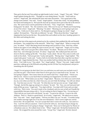-356-



They got to the bar and Trey pulled up right beside Lucky’s truck. “Angel,” Trey said. “What,”
Angel replied closing the door. “Thought we were doing dinner,” he said. “And I said we
weren’t,” Angel said. She unlocked the door and came downstairs. “Got a good part of the
change room started,” Trey said. “Good,” Angel replied. “Come take a look,” he said grabbing
her hand and leading her in. He’d put the drywall up and put down part of the tile in the shower
area. She went to leave and he pinned her to the door. “Trey,” Angel said. “Needed a
bodyguard,” he asked. “No. He wanted to come. Who was I to say no? Maybe you’ll stop being
an ass if he is here,” Angel said. “Meaning,” he asked. “Meaning you aren’t going to get your
way Trey. I told you it’s done and it is. No therapist is going to change my mind,” Angel
replied. He kissed her. “That tells me different,” he said. “What about this then,” Angel said
slapping him hard across the face. She pushed him and walked out the door, heading upstairs to
the office and locking the door.

She got the last of the paperwork printed up for the weekend, then grabbed the tills and headed
downstairs. Trey stopped her in the stairwell. “What Trey,” Angel asked. “What is wrong with
you,” he asked. “I don’t like being forced into things and you know it Trey. Don’t lay a damn
hand on me again or I am calling the cops to escort you out,” Angel said. “Angel, you’re acting
irrational. Why won’t you give this a damn chance,” he asked. “Because you’re fresh out of
them Trey. Get it through your head. It’s done,” Angel said. She walked past him and went
down to the bar, setting up the tills. “You okay,” Lucky asked. He saw Trey come in with a red
mark on his cheek. “Girl you got aim,” Lucky said quietly. “Boxing class,” Angel replied. “The
carpet looks great,” Lucky said. “Looks a hell of a lot better than that other crap that was there,”
Angel said. Angel checked the time. There was another half hour before they had to open the
doors. “Can I talk to you,” Trey asked. “No,” Angel replied. “Please,” Trey said. Angel walked
past him, walking up to the DJ booth and pulling out the CD that Trey had planned, and put in
something else she’d picked.

“Angel, I’m not going to lie that I don’t love you and miss you and want your ass back even if
you hate my guts. I don’t know what I have to do to get you to come back to me,” he said. “It
isn’t going to happen. How many times do you need it said Trey,” Angel asked. “I know you
still love me. I know in your heart that if something ever happened to me that you would be
there,” he said. “What makes you say that,” Angel asked. “Because, even when you want to kick
my ass, even when you hate me, when I kiss you, you can’t hide the feelings. You still care about
me. Your kiss says you do,” Trey said. “So what does my foot up your ass say,” Angel asked.
“Enough. Just let the anger go and give it a chance,” he said. “No. Trey, you can’t just poof and
make all this go away,” Angel said. “You slept with her. You slept with Vivien and you slept
with Cara. That’s twice. You aren’t ready to be a husband, and you sure as hell can’t handle the
responsibility that goes along with it. I’m not waiting for that to happen Trey. I’m moving on.”
“Don’t tell me you want to be with Derek,” he said. “I want to be with me. I want to be with
Addison. That’s it. Derek is a good friend. So is Lucky,” Angel said. “He asked you to marry
him,” Trey said. “And,” Angel replied. “Tell me you didn’t say yes,” he said. “I wouldn’t jump
into another marriage right now if my life were threatened. I don’t want it right now and he
knows that. He accepted that. You can’t accept that I don’t want to be with you. Get used to it
Trey. I can’t be with you anymore. I don’t want to be with you. Just stop trying to change my
damn mind because it isn’t going to change,” Angel said. ‘Since you’ve been gone’ by Theory of
a Deadman came on. He walked closer to her. “What,” Angel said. He had her backed into the
corner. He wrapped his arms around her waist. “Let go Trey,” Angel said. He slow danced
 