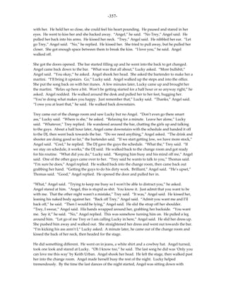 -357-

with her. He held her so close, she could feel his heart pounding. He paused and stared in her
eyes. He went to kiss her and she backed away. “Angel,” he said. “No Trey,” Angel said. He
pulled her back into his arms. He kissed her neck. “Trey,” Angel said. He nibbled her ear. “Let
go Trey,” Angel said. “No,” he replied. He kissed her. She tried to pull away, but he pulled her
closer. She got enough space between them to break the kiss. “I love you,” he said. Angel
walked off.

She got the doors opened. The bar started filling up and he went into the back to get changed.
Angel came back down to the bar. “What was that all about,” Lucky asked. “More bullshit,”
Angel said. “You okay,” he asked. Angel shook her head. She asked the bartender to make her a
martini. “I’ll bring it upstairs. Go,” Lucky said. Angel walked up the steps and into the office.
She put the song back on with her itunes. A few minutes later, Lucky came up and brought her
the martini. “Relax up here a bit. Won’t be getting started for a half hour or so anyway right,” he
asked. Angel nodded. He walked around the desk and pulled her to her feet, hugging her.
“You’re doing what makes you happy. Just remember that,” Lucky said. “Thanks,” Angel said.
“I owe you at least that,” he said. He walked back downstairs.

Trey came out of the change room and saw Lucky but no Angel. “Don’t even go there smart
ass,” Lucky said. “Where is she,” he asked. “Relaxing for a minute. Leave her alone,” Lucky
said. “Whatever,” Trey replied. He wandered around the bar, chatting the girls up and talking
to the guys. About a half hour later, Angel came downstairs with the schedule and handed it off
to the DJ, then went back towards the bar. “Do we need anything,” Angel asked. “The drink and
shooter are doing good so far,” the bartender said. “If we start getting low, we have more stock,”
Angel said. “Cool,” he replied. The DJ gave the guys the schedule. “What the,” Trey said. “If
we stay on schedule, it works,” the DJ said. He walked back to the change room and got ready
for his routine. “What did you do,” Lucky said. “Keeping him busy and his mind off me,” Angel
said. One of the other guys came over to her. “Trey said he wants to talk to you,” Thomas said.
“I’m sure he does,” Angel replied. He walked back into the change room, then came back out
grabbing her hand. “Getting the guys to do his dirty work. Brilliant,” Angel said. “He’s upset,”
Thomas said. “Good,” Angel replied. He opened the door and pulled her in.

“What,” Angel said. “Trying to keep me busy so I won’t be able to distract you,” he asked.
Angel stared at him. “Angel, this is stupid as shit. You know it. Just admit that you want to be
with me. That the other night wasn’t a mistake,” Trey said. “It was,” Angel said. He kissed her,
leaning his naked body against her. “Back off Trey,” Angel said. “Admit you want me and I’ll
back off,” he said. “Then I would be lying,” Angel said. He slid the strap off her shoulder.
“Trey, I swear,” Angel said. His hands wrapped around her, grabbing her backside. “You want
me. Say it,” he said. “No,” Angel replied. This was somehow turning him on. He pulled a leg
around him. “Let go of me Trey or I am calling Lucky in here,” Angel said. He slid her dress up.
She pushed him away and walked out. She straightened her dress and went out towards the bar.
“I’m kicking his ass aren’t I,” Lucky asked. A minute later, he came out of the change room and
kissed the back of her neck, then headed for the stage.

He did something different. He went on in jeans, a white shirt and a cowboy hat. Angel turned,
took one look and stared at Lucky. “Oh I know too,” he said. The last song he did was ‘Only you
can love me this way’ by Keith Urban. Angel shook her head. He left the stage, then walked past
her into the change room. Angel made herself busy the rest of the night. Lucky helped
tremendously. By the time the last dances of the night started, Angel was sitting down with
 