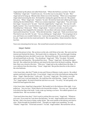 -34-

Angel picked up the phone and called Dylan back. “Where the hell have you been,” he asked.
“California,” Angel said. “I need to see you. I’m on the way to your place,” he said. “But,”
Angel said as he hung up. Minutes later, Dylan was on her doorstep. “What was so important,”
Angel asked answering the door. He kissed her, leaning her against the stair rail. She pushed
him away. “What,” Angel said. “Upstairs,” he said. He took her hand and walked up the steps,
shutting the door behind them. “What was so damn important,” Angel asked. “You can’t marry
him Angel. You just can’t,” he said. “And why might that be,” Angel said. “For one, he’s still
legally married. Two, I saw him before you two left with another woman. Trust me, it wasn’t a
friendship kiss,” Dylan said. “When,” Angel asked. “I went to work after you left to pick
something up, then stopped by the restaurant. He was there with some woman, holding her
hand and he kissed her,” he said. “What did she look like,” Angel said. “Dark raven brown hair.
Was kind of cute, but still,” he said. “Are you shitting me,” Angel asked. “I’m not going to lie to
you, and I knew you wouldn’t believe me. I sent you the picture I took on my phone of them,”
he said. Angel went into her email and found it. She was speechless. Dylan turned her chair to
face him.

Tears were streaming from her eyes. She turned back around and forwarded it to Lucky.

        Subject: Busted.

She sent the picture to him. She sat down on the sofa, with Dylan at her side. She went onto her
internet and checked the history. She found a link to a dating site. She went through it looking
for something she knew she didn’t want to see. She found the proof. She turned the computer
off and leaned back on the sofa. “You should go,” Angel said. “Why,” he asked. He leaned
towards her and kissed her. She pushed him away. “Please,” Angel said. He kissed her again
then left. She walked into her bedroom and stared at the dress from the beach wedding. Minutes
later, there was a knock at the door. “Who now,” Angel said as she walked down the steps. It
was a delivery from the dress shop. “Great,” Angel said. She put the dress box in the closet in
the extra bedroom.

A few hours later, after the 2nd bottle of wine and 2 boxes of Kleenex, Lucky came in. He walked
upstairs and tried to open the door. It was locked. Angel was in the extra bedroom staring at the
dress. “Angel. Open the door,” Lucky said. “Go away,” Angel said. The window was wide
open, and it was a cool and damp day. He could hear the wind blowing. “Angel,” he said.
“Go,” Angel replied. He tried to break the lock but to no avail. “I’m sorry,” he said quietly as he
leaned his head against the door.

A few hours later, Angel had a bag packed. She headed out in the darkness of the night. A car
pulled up. “Are you sure,” Dylan asked as he lowered the window. “For now, yes,” she replied
as he threw her bag in the trunk. Lucky woke up, hearing a car leave. He walked upstairs to an
unlocked door. She was nowhere in sight.

“I just need alone time okay? I don’t want to confuse this even more,” Angel said. “Whatever
you want. If you need me, I am down the hall okay,” he said. Angel nodded and crawled into
the bed. After a few hours of sleep, reality hit her. She went outside to the balcony and tried to
relax. Dylan brought her breakfast in bed. “Thought you might want something,” he said.
“Thanks,” Angel said. “I’ll be back around 7,” he said. Angel nodded. She turned her cell on.
 