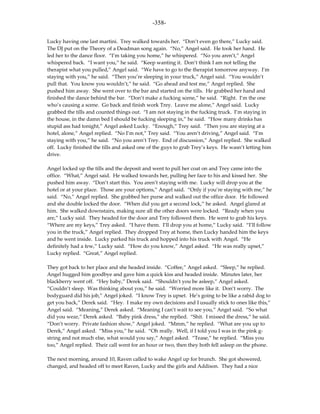 -358-

Lucky having one last martini. Trey walked towards her. “Don’t even go there,” Lucky said.
The DJ put on the Theory of a Deadman song again. “No,” Angel said. He took her hand. He
led her to the dance floor. “I’m taking you home,” he whispered. “No you aren’t,” Angel
whispered back. “I want you,” he said. “Keep wanting it. Don’t think I am not telling the
therapist what you pulled,” Angel said. “We have to go to the therapist tomorrow anyway. I’m
staying with you,” he said. “Then you’re sleeping in your truck,” Angel said. “You wouldn’t
pull that. You know you wouldn’t,” he said. “Go ahead and test me,” Angel replied. She
pushed him away. She went over to the bar and started on the tills. He grabbed her hand and
finished the dance behind the bar. “Don’t make a fucking scene,” he said. “Right. I’m the one
who’s causing a scene. Go back and finish work Trey. Leave me alone,” Angel said. Lucky
grabbed the tills and counted things out. “I am not staying in the fucking truck. I’m staying in
the house, in the damn bed I should be fucking sleeping in,” he said. “How many drinks has
stupid ass had tonight,” Angel asked Lucky. “Enough,” Trey said. “Then you are staying at a
hotel, alone,” Angel replied. “No I’m not,” Trey said. “You aren’t driving,” Angel said. “I’m
staying with you,” he said. “No you aren’t Trey. End of discussion,” Angel replied. She walked
off. Lucky finished the tills and asked one of the guys to grab Trey’s keys. He wasn’t letting him
drive.

Angel locked up the tills and the deposit and went to pull her coat on and Trey came into the
office. “What,” Angel said. He walked towards her, pulling her face to his and kissed her. She
pushed him away. “Don’t start this. You aren’t staying with me. Lucky will drop you at the
hotel or at your place. Those are your options,” Angel said. “Only if you’re staying with me,” he
said. “No,” Angel replied. She grabbed her purse and walked out the office door. He followed
and she double locked the door. “When did you get a second lock,” he asked. Angel glared at
him. She walked downstairs, making sure all the other doors were locked. “Ready when you
are,” Lucky said. They headed for the door and Trey followed them. He went to grab his keys.
“Where are my keys,” Trey asked. “I have them. I’ll drop you at home,” Lucky said. “I’ll follow
you in the truck,” Angel replied. They dropped Trey at home, then Lucky handed him the keys
and he went inside. Lucky parked his truck and hopped into his truck with Angel. “He
definitely had a few,” Lucky said. “How do you know,” Angel asked. “He was really upset,”
Lucky replied. “Great,” Angel replied.

They got back to her place and she headed inside. “Coffee,” Angel asked. “Sleep,” he replied.
Angel hugged him goodbye and gave him a quick kiss and headed inside. Minutes later, her
blackberry went off. “Hey baby,” Derek said. “Shouldn’t you be asleep,” Angel asked.
“Couldn’t sleep. Was thinking about you,” he said. “Worried more like it. Don’t worry. The
bodyguard did his job,” Angel joked. “I know Trey is upset. He’s going to be like a rabid dog to
get you back,” Derek said. “Hey. I make my own decisions and I usually stick to ones like this,”
Angel said. “Meaning,” Derek asked. “Meaning I can’t wait to see you,” Angel said. “So what
did you wear,” Derek asked. “Baby pink dress,” she replied. “Shit. I missed the dress,” he said.
“Don’t worry. Private fashion show,” Angel joked. “Mmm,” he replied. “What are you up to
Derek,” Angel asked. “Miss you,” he said. “Oh really. Well, if I told you I was in the pink g-
string and not much else, what would you say,” Angel asked. “Tease,” he replied. “Miss you
too,” Angel replied. Their call went for an hour or two, then they both fell asleep on the phone.

The next morning, around 10, Raven called to wake Angel up for brunch. She got showered,
changed, and headed off to meet Raven, Lucky and the girls and Addison. They had a nice
 