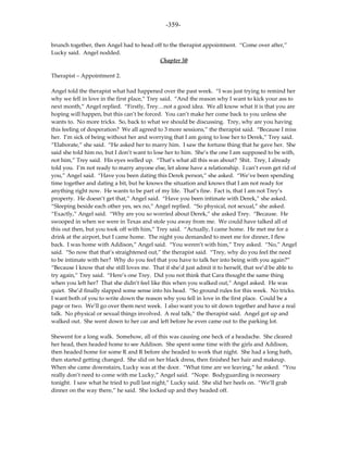 -359-

brunch together, then Angel had to head off to the therapist appointment. “Come over after,”
Lucky said. Angel nodded.
                                          Chapter 50

Therapist – Appointment 2.

Angel told the therapist what had happened over the past week. “I was just trying to remind her
why we fell in love in the first place,” Trey said. “And the reason why I want to kick your ass to
next month,” Angel replied. “Firstly, Trey…not a good idea. We all know what it is that you are
hoping will happen, but this can’t be forced. You can’t make her come back to you unless she
wants to. No more tricks. So, back to what we should be discussing. Trey, why are you having
this feeling of desperation? We all agreed to 3 more sessions,” the therapist said. “Because I miss
her. I’m sick of being without her and worrying that I am going to lose her to Derek,” Trey said.
“Elaborate,” she said. “He asked her to marry him. I saw the fortune thing that he gave her. She
said she told him no, but I don’t want to lose her to him. She’s the one I am supposed to be with,
not him,” Trey said. His eyes welled up. “That’s what all this was about? Shit. Trey, I already
told you. I’m not ready to marry anyone else, let alone have a relationship. I can’t even get rid of
you,” Angel said. “Have you been dating this Derek person,” she asked. “We’ve been spending
time together and dating a bit, but he knows the situation and knows that I am not ready for
anything right now. He wants to be part of my life. That’s fine. Fact is, that I am not Trey’s
property. He doesn’t get that,” Angel said. “Have you been intimate with Derek,” she asked.
“Sleeping beside each other yes, sex no,” Angel replied. “So physical, not sexual,” she asked.
“Exactly,” Angel said. “Why are you so worried about Derek,” she asked Trey. “Because. He
swooped in when we were in Texas and stole you away from me. We could have talked all of
this out then, but you took off with him,” Trey said. “Actually, I came home. He met me for a
drink at the airport, but I came home. The night you demanded to meet me for dinner, I flew
back. I was home with Addison,” Angel said. “You weren’t with him,” Trey asked. “No,” Angel
said. “So now that that’s straightened out,” the therapist said. “Trey, why do you feel the need
to be intimate with her? Why do you feel that you have to talk her into being with you again?”
“Because I know that she still loves me. That if she’d just admit it to herself, that we’d be able to
try again,” Trey said. “Here’s one Trey. Did you not think that Cara thought the same thing
when you left her? That she didn’t feel like this when you walked out,” Angel asked. He was
quiet. She’d finally slapped some sense into his head. “So ground rules for this week. No tricks.
I want both of you to write down the reason why you fell in love in the first place. Could be a
page or two. We’ll go over them next week. I also want you to sit down together and have a real
talk. No physical or sexual things involved. A real talk,” the therapist said. Angel got up and
walked out. She went down to her car and left before he even came out to the parking lot.

Shewent for a long walk. Somehow, all of this was causing one heck of a headache. She cleared
her head, then headed home to see Addison. She spent some time with the girls and Addison,
then headed home for some R and R before she headed to work that night. She had a long bath,
then started getting changed. She slid on her black dress, then finished her hair and makeup.
When she came downstairs, Lucky was at the door. “What time are we leaving,” he asked. “You
really don’t need to come with me Lucky,” Angel said. “Nope. Bodyguarding is necessary
tonight. I saw what he tried to pull last night,” Lucky said. She slid her heels on. “We’ll grab
dinner on the way there,” he said. She locked up and they headed off.
 