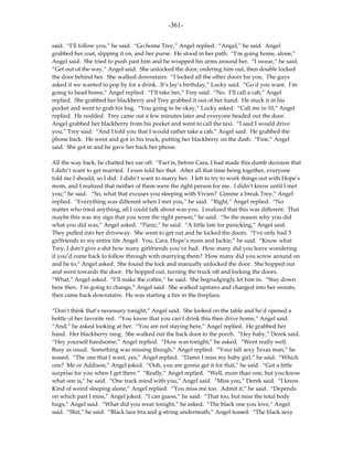-361-

said. “I’ll follow you,” he said. “Go home Trey,” Angel replied. “Angel,” he said. Angel
grabbed her coat, slipping it on, and her purse. He stood in her path. “I’m going home, alone,”
Angel said. She tried to push past him and he wrapped his arms around her. “I swear,” he said.
“Get out of the way,” Angel said. She unlocked the door, ordering him out, then double locked
the door behind her. She walked downstairs. “I locked all the other doors for you. The guys
asked if we wanted to pop by for a drink. It’s Jay’s birthday,” Lucky said. “Go if you want. I’m
going to head home,” Angel replied. “I’ll take her,” Trey said. “No. I’ll call a cab,” Angel
replied. She grabbed her blackberry and Trey grabbed it out of her hand. He stuck it in his
pocket and went to grab his bag. “You going to be okay,” Lucky asked. “Call me in 10,” Angel
replied. He nodded. Trey came out a few minutes later and everyone headed out the door.
Angel grabbed her blackberry from his pocket and went to call the taxi. “I said I would drive
you,” Trey said. “And I told you that I would rather take a cab,” Angel said. He grabbed the
phone back. He went and got in his truck, putting her blackberry on the dash. “Fine,” Angel
said. She got in and he gave her back her phone.

All the way back, he chatted her ear off. “Fact is, before Cara, I had made this dumb decision that
I didn’t want to get married. I even told her that. After all that time being together, everyone
told me I should, so I did. I didn’t want to marry her. I left to try to work things out with Hope’s
mom, and I realized that neither of them were the right person for me. I didn’t know until I met
you,” he said. “So, what that excuses you sleeping with Vivien? Gimme a break Trey,” Angel
replied. “Everything was different when I met you,” he said. “Right,” Angel replied. “No
matter who tried anything, all I could talk about was you. I realized that this was different. That
maybe this was my sign that you were the right person,” he said. “So the reason why you did
what you did was,” Angel asked. “Panic,” he said. “A little late for panicking,” Angel said.
They pulled into her driveway. She went to get out and he locked the doors. “I’ve only had 3
girlfriends in my entire life Angel. You, Cara, Hope’s mom and Jackie,” he said. “Know what
Trey, I don’t give a shit how many girlfriends you’ve had. How many did you leave wondering
if you’d come back to follow through with marrying them? How many did you screw around on
and lie to,” Angel asked. She found the lock and manually unlocked the door. She hopped out
and went towards the door. He hopped out, turning the truck off and locking the doors.
“What,” Angel asked. “I’ll make the coffee,” he said. She begrudgingly let him in. “Stay down
here then. I’m going to change,” Angel said. She walked upstairs and changed into her sweats,
then came back downstairs. He was starting a fire in the fireplace.

“Don’t think that’s necessary tonight,” Angel said. She looked on the table and he’d opened a
bottle of her favorite red. “You know that you can’t drink this then drive home,” Angel said.
“And,” he asked looking at her. “You are not staying here,” Angel replied. He grabbed her
hand. Her blackberry rang. She walked out the back door to the porch. “Hey baby,” Derek said.
“Hey yourself handsome,” Angel replied. “How was tonight,” he asked. “Went really well.
Busy as usual. Something was missing though,” Angel replied. “Your tall sexy Texas man,” he
teased. “The one that I want, yes,” Angel replied. “Damn I miss my baby girl,” he said. “Which
one? Me or Addison,” Angel joked. “Ooh, you are gonna get it for that,” he said. “Got a little
surprise for you when I get there.” “Really,” Angel replied. “Well, more than one, but you know
what one is,” he said. “One track mind with you,” Angel said. “Miss you,” Derek said. “I know.
Kind of weird sleeping alone,” Angel replied. “You miss me too. Admit it,” he said. “Depends
on which part I miss,” Angel joked. “I can guess,” he said. “That too, but miss the total body
hugs,” Angel said. “What did you wear tonight,” he asked. “The black one you love,” Angel
said. “Shit,” he said. “Black lace bra and g-string underneath,” Angel teased. “The black sexy
 