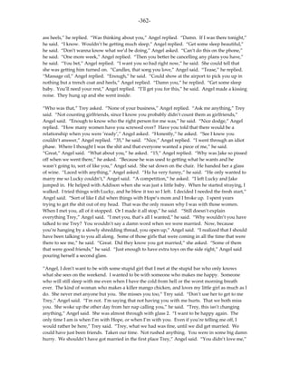 -362-

ass heels,” he replied. “Was thinking about you,” Angel replied. “Damn. If I was there tonight,”
he said. “I know. Wouldn’t be getting much sleep,” Angel replied. “Get some sleep beautiful,”
he said. “Don’t wanna know what we’d be doing,” Angel asked. “Can’t do this on the phone,”
he said. “One more week,” Angel replied. “Then you better be cancelling any plans you have,”
he said. “You bet,” Angel replied. “I want you so bad right now,” he said. She could tell that
she was getting him turned on. “Candles, that song you love,” Angel said. “Tease,” he replied.
“Massage oil,” Angel replied. “Enough,” he said. “Could show at the airport to pick you up in
nothing but a trench coat and heels,” Angel replied. “Damn you,” he replied. “Get some sleep
baby. You’ll need your rest,” Angel replied. “I’ll get you for this,” he said. Angel made a kissing
noise. They hung up and she went inside.

“Who was that,” Trey asked. “None of your business,” Angel replied. “Ask me anything,” Trey
said. “Not counting girlfriends, since I know you probably didn’t count them as girlfriends,”
Angel said. “Enough to know who the right person for me was,” he said. “Nice dodge,” Angel
replied. “How many women have you screwed over? Have you told that there would be a
relationship when you were ’ready’,” Angel asked. “Honestly,” he asked. “See I knew you
couldn’t answer,” Angel replied. “35,” he said. “Nice,” Angel replied. “I went through an idiot
phase. Where I thought I was the shit and that everyone wanted a piece of me,” he said.
“Great,” Angel said. “What about you,” he asked. “15,” Angel replied. “Why was Jake so pissed
off when we went there,” he asked. “Because he was used to getting what he wants and he
wasn’t going to, sort of like you,” Angel said. She sat down on the chair. He handed her a glass
of wine. “Laced with anything,” Angel asked. “Ha ha very funny,” he said. “He only wanted to
marry me so Lucky couldn’t,” Angel said. “A competition,” he asked. “I left Lucky and Jake
jumped in. He helped with Addison when she was just a little baby. When he started straying, I
walked. I tried things with Lucky, and he blew it too so I left. I decided I needed the fresh start,”
Angel said. “Sort of like I did when things with Hope’s mom and I broke up. I spent years
trying to get the shit out of my head. That was the only reason why I was with those women.
When I met you, all of it stopped. Or I made it all stop,” he said. “Still doesn’t explain
everything Trey,” Angel said. “I met you, that’s all I wanted,” he said. “Why wouldn’t you have
talked to me Trey? You wouldn’t say a damn word when we were married. Now, because
you’re hanging by a slowly shredding thread, you open up,” Angel said. “I realized that I should
have been talking to you all along. Some of those girls that were coming in all the time that were
there to see me,” he said. “Great. Did they know you got married,” she asked. “Some of them
that were good friends,” he said. “Just enough to have extra toys on the side right,” Angel said
pouring herself a second glass.

“Angel, I don’t want to be with some stupid girl that I met at the stupid bar who only knows
what she sees on the weekend. I wanted to be with someone who makes me happy. Someone
who will still sleep with me even when I have the cold from hell or the worst morning breath
ever. The kind of woman who makes a killer mango chicken, and loves my little girl as much as I
do. She never met anyone but you. She misses you too,” Trey said. “Don’t use her to get to me
Trey,” Angel said. “I’m not. I’m saying that not having you with me hurts. That we both miss
you. She woke up the other day from her nap calling you,” he said. “Trey, this isn’t changing
anything,” Angel said. She was almost through with glass 2. “I want to be happy again. The
only time I am is when I’m with Hope, or when I’m with you. Even if you’re telling me off, I
would rather be here,” Trey said. “Trey, what we had was fine, until we did get married. We
could have just been friends. Taken our time. Not rushed anything. You were in some big damn
hurry. We shouldn’t have got married in the first place Trey,” Angel said. “You didn’t love me,”
 