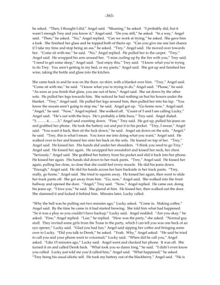 -363-

he asked. “Then, I thought I did,” Angel said. “Meaning,” he asked. “I probably did, but it
wasn’t enough Trey and you know it,” Angel said. “Do you still,” he asked. “In a way,” Angel
said. “Then,” he asked. “No,” Angel replied. “Can we work at trying,” he asked. She gave him
a look. She finished her glass and he topped both of theirs up. “Can you give me one last chance
if I take my time and stop being an ass,” he asked. “Trey,” Angel said. He moved over towards
her. “Come sit with me,” he said. “No,” Angel replied. He pulled her to the carpet. “Trey,”
Angel said. He wrapped his arm around her. “I miss curling up by the fire with you,” Trey said.
“I need to get some sleep,” Angel said. “Just enjoy this,” Trey said. “I know what you’re trying
to do Trey. You aren’t getting in my bed, or my pants,” Angel said. She got up and finished her
wine, taking the bottle and glass into the kitchen.

She came back in and he was on the floor, no shirt, with a blanket over him. “Trey,” Angel said.
“Come sit with me,” he said. “I know what you’re trying to do,” Angel said. “Please,” he said.
“As soon as you finish that glass, you are out of here,” Angel said. She sat down by the other
sofa. He pulled her legs towards him. She noticed he had nothing on but his boxers under the
blanket. “Trey,” Angel said. He pulled her legs around him, then pulled her into his lap. “You
know the sweats aren’t going to stop me,” he said. Angel got up. “Go home now,” Angel said.
“Angel,” he said. “Now,” Angel replied. She walked off. “Count of 5 and I am calling Lucky,”
Angel said. “He’s out with the boys. He’s probably a little busy,” Trey said. Angel dialed.
“5………4……..3,” Angel said counting down. “Fine,” Trey said. He got up, pulled his jeans on
and grabbed her phone. He took the battery out and put it in his pocket. “Trey, I swear,” Angel
said. “You want it back, then sit the fuck down,” he said. Angel sat down on the sofa. “Angel,”
he said. “Trey, this is what I mean. You force me into doing what you want,” Angel said. He
walked over to her and leaned her onto her back on the sofa. He leaned on top of her. “Trey,”
Angel said. He kissed her. His hands slid under her shoulders. “I think you need to go Trey,”
Angel said. He kissed her again. He unzipped her sweatshirt and kissed her neck, her chest.
“Seriously,” Angel said. She grabbed her battery from his pocket and slid it back into her phone.
He kissed her again. His hands slid down to her track pants. “Trey,” Angel said. He kissed her
again, pulling her close, so close that she could feel every muscle. He slid his jeans down.
“Enough,” Angel said. He slid his hands across her bare backside in her track pants. “Trey,
really, go home,” Angel said. She tried to squirm away. He kissed her again, then went to slide
her track pants off. She got away from him. “Go, now,” Angel said. She walked into the front
hallway and opened the door. “Angel,” Trey said. “Now,” Angel replied. He came out, doing
his jeans up. “I love you,” he said. She glared at him. He kissed her, then walked out the door.
She slammed it and locked it behind him. Minutes later, Lucky called.

“Why the hell was he pulling out two minutes ago,” Lucky asked. “Come in. Making coffee,”
Angel said. By the time he came in it had started brewing. She told him what had happened.
“So it was a ploy so you couldn’t have backup,” Lucky said. Angel nodded. “Are you okay,” he
asked. “Fine,” Angel replied. “Liar,” he replied. “How was the party,” she asked. “Normal guy
stuff. They invited some girls from the Tease to the party, which I can tell you was one heck of an
eye opener,” Lucky said. “Glad you had fun,” Angel said sipping her coffee and bringing some
over to Lucky. “Did you talk to Derek,” he asked. “Yeah. Why,” Angel asked. “He said he tried
to call you and your phone went to voicemail,” Lucky said. “When did he call you,” Angel
asked. “Like 15 minutes ago,” Lucky said. Angel went and checked her phone. It was off. She
turned it on and called Derek back. “What took you so damn long,” he said. “I didn’t even know
you called. Lucky just told me you’d called him,” Angel said. “What happened,” he asked.
“Trey being his usual idiotic self. He took my battery out of the blackberry,” Angel said. “He is
 