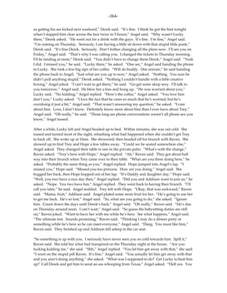 -364-

so getting his ass kicked next weekend,” Derek said. “It’s fine. I think he got the hint tonight
when I slapped him clear across the face twice in 5 hours,” Angel said. “Why wasn’t Lucky
there,” Derek asked. “He went out for a drink with the guys. It’s fine. I’m fine,” Angel said.
“I’m coming on Thursday. Seriously, I am having a little sit down with that stupid little punk,”
Derek said. “It’s fine Derek. Seriously. Don’t bother changing all the plans now. I’ll see you on
Friday,” Angel said. “That’s why I was calling you. I changed the tickets to Thursday morning.
I’ll be landing at noon,” Derek said. “You didn’t have to change them Derek,” Angel said. “Yeah
I did. I missed you,” he said. “Lucky there,” he asked. “One sec,” Angel said handing the phone
to Lucky. She took a few big sips of her coffee. “Will do buddy. One minute,” he said handing
the phone back to Angel. “Just what are you up to now,” Angel asked. “Nothing. You sure he
didn’t pull anything stupid,” Derek asked. “Nothing I couldn’t handle with a little creative
boxing,” Angel joked. “I can’t wait to get there,” he said. “Go get some sleep sexy. I’ll talk to
you tomorrow,” Angel said. He blew her a kiss and hung up. “He was worried about you,”
Lucky said. “No kidding,” Angel replied. “How’s the coffee,” Angel asked. “You love him
don’t you,” Lucky asked. “I love the fact that he cares so much that he’s worried, but he’s
overdoing it just a bit,” Angel said. “That wasn’t answering my question,” he asked. “I care
about him. Love, I don’t know. Definitely know more about him than I ever have about Trey,”
Angel said. “Oh really,” he said. “Those long ass phone conversations weren’t all phone sex you
know,” Angel teased.

After a while, Lucky left and Angel headed up to bed. Within minutes, she was out cold. She
tossed and turned most of the night, rehashing what had happened when she couldn’t get Trey
to back off. She woke up at 10am. She showered, then headed off for brunch with Raven. She
showed up to find Trey and Hope a few tables away. “Could we be seated somewhere else,”
Angel asked. They changed their table to one in the private patio. “What’s with the change,”
Raven asked. “Trey’s here with Hope,” Angel replied. “Ah,” Raven said. They got about half
way into their brunch when Trey came over to their table. “What are you three doing here,” he
asked. “Probably the same thing as you,” Angel replied. Hope jumped into Angel’s lap. “I
missed you,” Hope said. “Missed you too princess. How are you doing,” Angel said. She
hugged her back, then Hope hopped out of her lap. “It’s Daddy and daughter day,” Hope said.
“Well, you two have a nice day then,” Angel replied. “Did you and Addison want to join us,” he
asked. “Nope. You two have fun,” Angel replied. They went back to having their brunch. “I’ll
call you later,” he said. Angel nodded. Trey left with Hope. “Okay, that was awkward,” Raven
said. “Mama, fruit,” Addison said. Angel plated some more fruit for her. “He’s going to use her
to get me back. He’s so lost,” Angel said. “So, what are you going to do,” she asked. “Ignore
him. Count down the days until Derek’s back,” Angel said. “Oh really,” Raven said. “He’s due
on Thursday around noon. I can’t wait,” Angel said. “So guess the babysitting duties are still
on,” Raven joked. “Want to have her with me while he’s here. See what happens,” Angel said.
“The ultimate test. Sounds promising,” Raven said. “Thinking I may do a dinner party or
something while he’s here so he can meet everyone,” Angel said. “Dang. You must like him,”
Raven said. They finished up and Addison fell asleep in the car seat.

“So something is up with you. I seriously have never seen you so cold towards him. Spill it,”
Raven said. She told her what had transpired on the Thursday night at the house. “Are you
fucking kidding me,” she said. “Shh,” Angel replied. “You let him get away with that,” she said.
“I went on the stupid pill Raven. It’s fine,” Angel said. “You actually let him get away with that
and you aren’t doing anything,” she asked. “What was I supposed to do? Get Lucky to beat him
up? Call Derek and get him to send an ass whooping from Texas,” Angel asked. “Hell yes. You
 