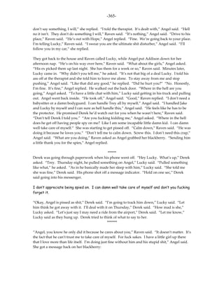-365-

don’t say something, I will,” she replied. “I told the therapist. It’s dealt with,” Angel said. “Hell
no it isn’t. They don’t do something I will,” Raven said. “It’s nothing,” Angel said. “Drive to his
place,” Raven said. “He’s out with Hope,” Angel replied. “Fine. We’re going back to your place.
I’m telling Lucky,” Raven said. “I swear you are the ultimate shit disturber,” Angel said. “I’ll
follow you in my car,” she replied.

They got back to the house and Raven called Lucky, while Angel put Addison down for her
afternoon nap. “He’s on his way over here,” Raven said. “What about the girls,” Angel asked.
“His ex picked them up last night. She has them for a week or so,” Raven said. Minutes later,
Lucky came in. “Why didn’t you tell me,” he asked. “It’s not that big of a deal Lucky. I told his
ass off at the therapist and she told him to leave me alone. To stay away from me and stop
pushing,” Angel said. “Like that did any good,” he replied. “Did he hurt you?” “No. Honestly,
I’m fine. It’s fine,” Angel replied. He walked out the back door. “Where in the hell are you
going,” Angel asked. “To have a little chat with him,” Lucky said getting in his truck and pulling
out. Angel went back inside. “He took off,” Angel said. “Good,” Raven replied. “I don’t need a
babysitter or a damn bodyguard. I can handle Trey all by myself,” Angel said. “I handled Jake
and Lucky by myself and I can sure as hell handle this,” Angel said. “He feels like he has to be
the protector. He promised Derek he’d watch out for you when he wasn’t here,” Raven said.
“Don’t tell Derek I told you.” “Are you fucking kidding me,” Angel asked. “Where in the hell
does he get off having people spy on me? Like I am some incapable little damn kid. I can damn
well take care of myself.” She was starting to get pissed off. “Calm down,” Raven said. “He was
doing it because he loves you.” “Don’t tell me to calm down. Screw this. I don’t need this crap,”
Angel said. “What are you doing,” Raven asked as Angel grabbed her blackberry. “Sending him
a little thank you for the spies,” Angel replied.

                                              ******
Derek was going through paperwork when his phone went off. “Hey Lucky. What’s up,” Derek
asked. “Trey. Thursday night, he pulled something on Angel,” Lucky said. “Pulled something
like what,” he asked. “As in he basically made her sleep with him,” Lucky said. “She told me
she was fine,” Derek said. His phone shot off a message indicator. “Hold on one sec,” Derek
said going into his messenger.

I don’t appreciate being spied on. I can damn well take care of myself and don’t you fucking
forget it.

“Okay, Angel is pissed as shit,” Derek said. “I’m going to track him down,” Lucky said. “Let
him think he got away with it. I’ll deal with it on Thursday,” Derek said. “How mad is she,”
Lucky asked. “Let’s just say I may need a ride from the airport,” Derek said. “Let me know,”
Lucky said as they hung up. Derek tried to think of what to say to her.
                                                *******

“Angel, you know he only did it because he cares about you,” Raven said. “It doesn’t matter. It’s
the fact that he can’t trust me to take care of myself. For fuck sakes. I have a little girl up there
that I love more than life itself. I’m doing just fine without him and his stupid shit,” Angel said.
She got a message back on her blackberry:
 