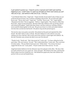 -366-

I just wanted to protect you. I know he can be a royal pain and I didn’t want anything
happening to you. I didn’t mean it to upset you and make you think I don’t believe you can’t
take care of you. Just wanted to take care of you. I love you.

“I can’t bloody believe him,” Angel said. “Angel, honestly, he just asked Lucky to help you out
at the bar because he knew Trey would try something when he left. He was obviously right,”
Raven said. “Raven, don’t start,” Angel said. “Call him,” Raven said. “No,” Angel replied.
“Respond to him then,” Raven suggested. “Hell no,” Angel replied. They relaxed a while, then
Raven left. Angel was beyond pissed. She had a bath, then Addison woke up and they played
and colored and laughed. Angel made them dinner, and they curled up, watching a Disney
movie and fell asleep together on the sofa. She got up an hour or so later and tucked Addison
into bed, then crawled into bed herself. Her phone rang and she pressed ignore.

The next few days were pretty uneventful. She picked out the paint and repainted the office
herself. She didn’t talk to Lucky or Derek. She took Addison to work with her every day,
making every day a half day, then would come home and have a quiet night with Addison. By
the time Thursday came around, she didn’t even care if he showed.

“Thanks Lucky,” Derek said. “She’s that pissed off,” Lucky said. “I’ve been calling her for the
past 4 days. She won’t answer,” he said. “She’s really pissed then,” Lucky said. They went back
to Lucky’s place. “Do you think if I just went over,” Derek asked. “You can try, but may I
suggest the Kevlar vest,” Lucky joked. “I’ll just wander down there and see,” he said.

Angel had tucked Addison in for her afternoon nap in her playpen at the office. The idea of the
two locks instead of one was a great one. Peace and quiet. She looked at the clock, realizing that
Derek’s plane must have landed by now. She finished her paperwork, then took Addison and
put her in the car seat and headed home.
 