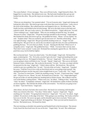 -35-

The screen flashed – 10 new messages. They were all from Lucky. Angel listened to them. He
begged her to come home. She deleted every one. She had some breakfast then got up and
headed into the office. She put the ring in an envelope with a note and sent it via courier to
Lucky.

“What are you doing here,” her assistant asked. “I’m not if anyone asks,” Angel said closing and
locking her office door. She tried to get some work done then went to head home. Lucky was at
the front of the building. She walked past him and hopped in her car. He followed her. She
finally lost him, and headed to her favorite lounge. She sat in the dark corner in the back and
ordered a drink. She saw Lucky come in. He walked towards her. “Angel, talk to me,” he said.
“I have nothing to say,” Angel replied. “Why are you sending me back the ring,” he asked.
“Because it’s done,” Angel said. “I’ll get the marriage annulled in the morning,” Angel replied.
She finished her drink and went to get up. He grabbed her hand. “Please. Let me explain,” he
said. “Explain what? That you wanted to get one last screw in? That this whole thing….that I
was right all along,” Angel said. She got up and left, heading to her car. “Angel,” he said
following her. She got to her car, and as she was about to open the door, he came up behind her,
grabbing the keys. “It’s not what you think,” he said. “Kissing her like that? What was it? A
sympathy screw,” Angel said. She grabbed her keys. “Think. You know that’s not my style.
That I don’t screw around,” Lucky said. He kissed her, leaning her against the car. She tried to
push him away, but he held her tighter.

She was beyond mad. “Leave me alone Lucky. You did enough,” Angel said. He kissed her
again, weakening her. “No. No Lucky, you don’t get a do-over,” Angel said pushing him away
and getting in her car. He hopped in beside her. “Get out,” Angel said. “One way or another
you are going to damn well listen to me,” he said. “Speak,” Angel said. “She was an old friend.
Someone I knew a lifetime ago. She works for the jeweler,” he said. “So what, you slept with her
for payment for the ring,” Angel said. “I didn’t sleep with her. She kissed me. She said she
wanted to give me a goodbye kiss,” he said. “Get out of the car Lucky,” Angel said. “I pushed
her away. I told her I was in love with my best friend and we were going to get married. She
apologized and gave me the ring and I came straight home to you,” Lucky said. “Go,” Angel
said. “You have to come home. I didn’t do anything wrong,” he said. “I need some time,” Angel
said. “I’ll give it to you. Please,” he said. He leaned over to kiss her. “Go,” Angel asked again.
He got out of the car and she pulled out, heading back to Dylan’s house. She walked in and he
was in the kitchen, cooking dinner. “Where were you,” he asked. “Talking to him,” Angel said.
“And,” he asked. “Completely confused,” Angel said. He handed her a plate of dinner and they
sat down together. She told him the details of the conversation. “So what are you going to do,”
he asked. “I just don’t know,” Angel said.

After dinner, she had a hot bath, then went to bed. Her head was swimming with thoughts.
There was a knock at the door. “You okay,” Dylan asked. “I guess,” Angel said. “Figure
anything out,” he asked. “I’m going home tomorrow,” Angel said. “You sure,” he asked. Angel
nodded. He sat down on the edge of her bed. “Only going to say one thing. He’s lucky as hell to
have you in his life. He screws up again, and he shouldn’t get to have you back,” Dylan said.
“Thanks,” Angel said sitting up in the bed. He hugged her. Their eyes met and he leaned in to
kiss her. She backed away. He kissed her cheek.

The next morning, as decided, she packed up and headed back to the brownstone. The minute
Lucky heard the door knob turn, he was on his feet. “Angel, baby,” he said. She walked past
 