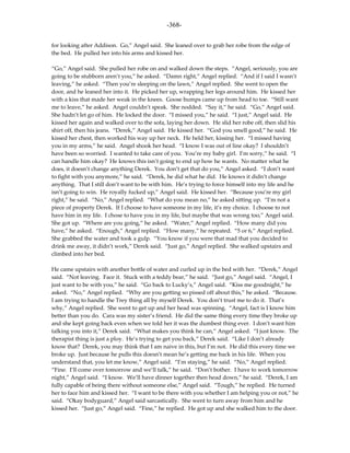 -368-

for looking after Addison. Go,” Angel said. She leaned over to grab her robe from the edge of
the bed. He pulled her into his arms and kissed her.

“Go,” Angel said. She pulled her robe on and walked down the steps. “Angel, seriously, you are
going to be stubborn aren’t you,” he asked. “Damn right,” Angel replied. “And if I said I wasn’t
leaving,” he asked. “Then you’re sleeping on the lawn,” Angel replied. She went to open the
door, and he leaned her into it. He picked her up, wrapping her legs around him. He kissed her
with a kiss that made her weak in the knees. Goose bumps came up from head to toe. “Still want
me to leave,” he asked. Angel couldn’t speak. She nodded. “Say it,” he said. “Go,” Angel said.
She hadn’t let go of him. He locked the door. “I missed you,” he said. “I just,” Angel said. He
kissed her again and walked over to the sofa, laying her down. He slid her robe off, then slid his
shirt off, then his jeans. “Derek,” Angel said. He kissed her. “God you smell good,” he said. He
kissed her chest, then worked his way up her neck. He held her, kissing her. “I missed having
you in my arms,” he said. Angel shook her head. “I know I was out of line okay? I shouldn’t
have been so worried. I wanted to take care of you. You’re my baby girl. I’m sorry,” he said. “I
can handle him okay? He knows this isn’t going to end up how he wants. No matter what he
does, it doesn’t change anything Derek. You don’t get that do you,” Angel asked. “I don’t want
to fight with you anymore,” he said. “Derek, he did what he did. He knows it didn’t change
anything. That I still don’t want to be with him. He’s trying to force himself into my life and he
isn’t going to win. He royally fucked up,” Angel said. He kissed her. “Because you’re my girl
right,” he said. “No,” Angel replied. “What do you mean no,” he asked sitting up. “I’m not a
piece of property Derek. If I choose to have someone in my life, it’s my choice. I choose to not
have him in my life. I chose to have you in my life, but maybe that was wrong too,” Angel said.
She got up. “Where are you going,” he asked. “Water,” Angel replied. “How many did you
have,” he asked. “Enough,” Angel replied. “How many,” he repeated. “5 or 6,” Angel replied.
She grabbed the water and took a gulp. “You know if you were that mad that you decided to
drink me away, it didn’t work,” Derek said. “Just go,” Angel replied. She walked upstairs and
climbed into her bed.

He came upstairs with another bottle of water and curled up in the bed with her. “Derek,” Angel
said. “Not leaving. Face it. Stuck with a teddy bear,” he said. “Just go,” Angel said. “Angel, I
just want to be with you,” he said. “Go back to Lucky’s,” Angel said. “Kiss me goodnight,” he
asked. “No,” Angel replied. “Why are you getting so pissed off about this,” he asked. “Because.
I am trying to handle the Trey thing all by myself Derek. You don’t trust me to do it. That’s
why,” Angel replied. She went to get up and her head was spinning. “Angel, fact is I know him
better than you do. Cara was my sister’s friend. He did the same thing every time they broke up
and she kept going back even when we told her it was the dumbest thing ever. I don’t want him
talking you into it,” Derek said. “What makes you think he can,” Angel asked. “I just know. The
therapist thing is just a ploy. He’s trying to get you back,” Derek said. “Like I don’t already
know that? Derek, you may think that I am naive in this, but I’m not. He did this every time we
broke up. Just because he pulls this doesn’t mean he’s getting me back in his life. When you
understand that, you let me know,” Angel said. “I’m staying,” he said. “No,” Angel replied.
“Fine. I’ll come over tomorrow and we’ll talk,” he said. “Don’t bother. I have to work tomorrow
night,” Angel said. “I know. We’ll have dinner together then head down,” he said. “Derek, I am
fully capable of being there without someone else,” Angel said. “Tough,” he replied. He turned
her to face him and kissed her. “I want to be there with you whether I am helping you or not,” he
said. “Okay bodyguard,” Angel said sarcastically. She went to turn away from him and he
kissed her. “Just go,” Angel said. “Fine,” he replied. He got up and she walked him to the door.
 