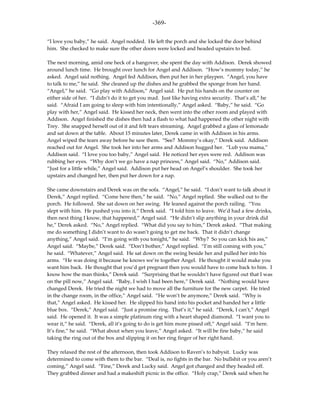 -369-

“I love you baby,” he said. Angel nodded. He left the porch and she locked the door behind
him. She checked to make sure the other doors were locked and headed upstairs to bed.

The next morning, amid one heck of a hangover, she spent the day with Addison. Derek showed
around lunch time. He brought over lunch for Angel and Addison. “How’s mommy today,” he
asked. Angel said nothing. Angel fed Addison, then put her in her playpen. “Angel, you have
to talk to me,” he said. She cleaned up the dishes and he grabbed the sponge from her hand.
“Angel,” he said. “Go play with Addison,” Angel said. He put his hands on the counter on
either side of her. “I didn’t do it to get you mad. Just like having extra security. That’s all,” he
said. “Afraid I am going to sleep with him intentionally,” Angel asked. “Baby,” he said. “Go
play with her,” Angel said. He kissed her neck, then went into the other room and played with
Addison. Angel finished the dishes then had a flash to what had happened the other night with
Trey. She snapped herself out of it and felt tears streaming. Angel grabbed a glass of lemonade
and sat down at the table. About 15 minutes later, Derek came in with Addison in his arms.
Angel wiped the tears away before he saw them. “See? Mommy’s okay,” Derek said. Addison
reached out for Angel. She took her into her arms and Addison hugged her. “Lub you mama,”
Addison said. “I love you too baby,” Angel said. He noticed her eyes were red. Addison was
rubbing her eyes. “Why don’t we go have a nap princess,” Angel said. “No,” Addison said.
“Just for a little while,” Angel said. Addison put her head on Angel’s shoulder. She took her
upstairs and changed her, then put her down for a nap.

She came downstairs and Derek was on the sofa. “Angel,” he said. “I don’t want to talk about it
Derek,” Angel replied. “Come here then,” he said. “No,” Angel replied. She walked out to the
porch. He followed. She sat down on her swing. He leaned against the porch railing. “You
slept with him. He pushed you into it,” Derek said. “I told him to leave. We’d had a few drinks,
then next thing I know, that happened,” Angel said. “He didn’t slip anything in your drink did
he,” Derek asked. “No,” Angel replied. “What did you say to him,” Derek asked. “That making
me do something I didn’t want to do wasn’t going to get me back. That it didn’t change
anything,” Angel said. “I’m going with you tonight,” he said. “Why? So you can kick his ass,”
Angel said. “Maybe,” Derek said. “Don’t bother,” Angel replied. “I’m still coming with you,”
he said. “Whatever,” Angel said. He sat down on the swing beside her and pulled her into his
arms. “He was doing it because he knows we’re together Angel. He thought it would make you
want him back. He thought that you’d get pregnant then you would have to come back to him. I
know how the man thinks,” Derek said. “Surprising that he wouldn’t have figured out that I was
on the pill now,” Angel said. “Baby, I wish I had been here,” Derek said. “Nothing would have
changed Derek. He tried the night we had to move all the furniture for the new carpet. He tried
in the change room, in the office,” Angel said. “He won’t be anymore,” Derek said. “Why is
that,” Angel asked. He kissed her. He slipped his hand into his pocket and handed her a little
blue box. “Derek,” Angel said. “Just a promise ring. That’s it,” he said. “Derek, I can’t,” Angel
said. He opened it. It was a simple platinum ring with a heart shaped diamond. “I want you to
wear it,” he said. “Derek, all it’s going to do is get him more pissed off,” Angel said. “I’m here.
It’s fine,” he said. “What about when you leave,” Angel asked. “It will be fine baby,” he said
taking the ring out of the box and slipping it on her ring finger of her right hand.

They relaxed the rest of the afternoon, then took Addison to Raven’s to babysit. Lucky was
determined to come with them to the bar. “Deal is, no fights in the bar. No bullshit or you aren’t
coming,” Angel said. “Fine,” Derek and Lucky said. Angel got changed and they headed off.
They grabbed dinner and had a makeshift picnic in the office. “Holy crap,” Derek said when he
 