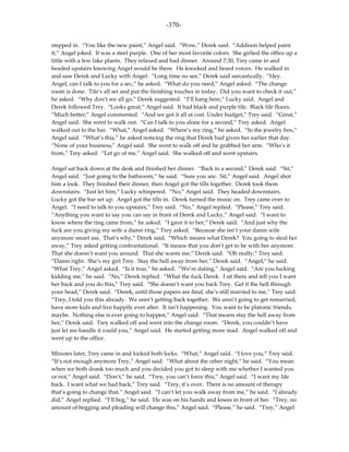 -370-

stepped in. “You like the new paint,” Angel said. “Wow,” Derek said. “Addison helped paint
it,” Angel joked. It was a steel purple. One of her most favorite colors. She girlied the office up a
little with a few fake plants. They relaxed and had dinner. Around 7:30, Trey came in and
headed upstairs knowing Angel would be there. He knocked and heard voices. He walked in
and saw Derek and Lucky with Angel. “Long time no see,” Derek said sarcastically. “Hey.
Angel, can I talk to you for a sec,” he asked. “What do you need,” Angel asked. “The change
room is done. Tile’s all set and put the finishing touches in today. Did you want to check it out,”
he asked. “Why don’t we all go,” Derek suggested. “I’ll hang here,” Lucky said. Angel and
Derek followed Trey. “Looks great,” Angel said. It had black and purple tile. Black tile floors.
“Much better,” Angel commented. “And we got it all at cost. Under budget,” Trey said. “Great,”
Angel said. She went to walk out. “Can I talk to you alone for a second,” Trey asked. Angel
walked out to the bar. “What,” Angel asked. “Where’s my ring,” he asked. “In the jewelry box,”
Angel said. “What’s this,” he asked noticing the ring that Derek had given her earlier that day.
“None of your business,” Angel said. She went to walk off and he grabbed her arm. “Who’s it
from,” Trey asked. “Let go of me,” Angel said. She walked off and went upstairs.

Angel sat back down at the desk and finished her dinner. “Back in a second,” Derek said. “Sit,”
Angel said. “Just going to the bathroom,” he said. “Sure you are. Sit,” Angel said. Angel shot
him a look. They finished their dinner, then Angel got the tills together. Derek took them
downstairs. “Just let him,” Lucky whispered. “No,” Angel said. They headed downstairs.
Lucky got the bar set up. Angel got the tills in. Derek turned the music on. Trey came over to
Angel. “I need to talk to you upstairs,” Trey said. “No,” Angel replied. “Please,” Trey said.
“Anything you want to say you can say in front of Derek and Lucky,” Angel said. “I want to
know where the ring came from,” he asked. “I gave it to her,” Derek said. “And just why the
fuck are you giving my wife a damn ring,” Trey asked. “Because she isn’t your damn wife
anymore smart ass. That’s why,” Derek said. “Which means what Derek? You going to steal her
away,” Trey asked getting confrontational. “It means that you don’t get to be with her anymore.
That she doesn’t want you around. That she wants me,” Derek said. “Oh really,” Trey said.
“Damn right. She’s my girl Trey. Stay the hell away from her,” Derek said. “Angel,” he said.
“What Trey,” Angel asked. “Is it true,” he asked. “We’re dating,” Angel said. “Are you fucking
kidding me,” he said. “No,” Derek replied. “What the fuck Derek. I sit there and tell you I want
her back and you do this,” Trey said. “She doesn’t want you back Trey. Get it the hell through
your head,” Derek said. “Derek, until those papers are final, she’s still married to me,” Trey said.
“Trey, I told you this already. We aren’t getting back together. We aren’t going to get remarried,
have more kids and live happily ever after. It isn’t happening. You want to be platonic friends,
maybe. Nothing else is ever going to happen,” Angel said. “That means stay the hell away from
her,” Derek said. Trey walked off and went into the change room. “Derek, you couldn’t have
just let me handle it could you,” Angel said. He started getting more mad. Angel walked off and
went up to the office.

Minutes later, Trey came in and locked both locks. “What,” Angel said. “I love you,” Trey said.
“It’s not enough anymore Trey,” Angel said. “What about the other night,” he said. “You mean
when we both drank too much and you decided you got to sleep with me whether I wanted you
or not,” Angel said. “Don’t,” he said. “Trey, you can’t force this,” Angel said. “I want my life
back. I want what we had back,” Trey said. “Trey, it’s over. There is no amount of therapy
that’s going to change that,” Angel said. “I can’t let you walk away from me,” he said. “I already
did,” Angel replied. “I’ll beg,” he said. He was on his hands and knees in front of her. “Trey, no
amount of begging and pleading will change this,” Angel said. “Please,” he said. “Trey,” Angel
 