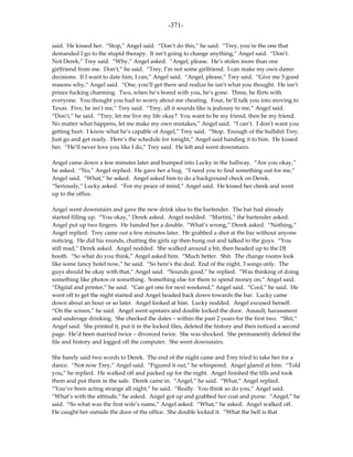 -371-

said. He kissed her. “Stop,” Angel said. “Don’t do this,” he said. “Trey, you’re the one that
demanded I go to the stupid therapy. It isn’t going to change anything,” Angel said. “Don’t.
Not Derek,” Trey said. “Why,” Angel asked. “Angel, please. He’s stolen more than one
girlfriend from me. Don’t,” he said. “Trey, I’m not some girlfriend. I can make my own damn
decisions. If I want to date him, I can,” Angel said. “Angel, please,” Trey said. “Give me 5 good
reasons why,” Angel said. “One, you’ll get there and realize he isn’t what you thought. He isn’t
prince fucking charming. Two, when he’s bored with you, he’s gone. Three, he flirts with
everyone. You thought you had to worry about me cheating. Four, he’ll talk you into moving to
Texas. Five, he isn’t me,” Trey said. “Trey, all it sounds like is jealousy to me,” Angel said.
“Don’t,” he said. “Trey, let me live my life okay? You want to be my friend, then be my friend.
No matter what happens, let me make my own mistakes,” Angel said. “I can’t. I don’t want you
getting hurt. I know what he’s capable of Angel,” Trey said. “Stop. Enough of the bullshit Trey.
Just go and get ready. Here’s the schedule for tonight,” Angel said handing it to him. He kissed
her. “He’ll never love you like I do,” Trey said. He left and went downstairs.

Angel came down a few minutes later and bumped into Lucky in the hallway. “Are you okay,”
he asked. “No,” Angel replied. He gave her a hug. “I need you to find something out for me,”
Angel said. “What,” he asked. Angel asked him to do a background check on Derek.
“Seriously,” Lucky asked. “For my peace of mind,” Angel said. He kissed her cheek and went
up to the office.

Angel went downstairs and gave the new drink idea to the bartender. The bar had already
started filling up. “You okay,” Derek asked. Angel nodded. “Martini,” the bartender asked.
Angel put up two fingers. He handed her a double. “What’s wrong,” Derek asked. “Nothing,”
Angel replied. Trey came out a few minutes later. He grabbed a shot at the bar without anyone
noticing. He did his rounds, chatting the girls up then hung out and talked to the guys. “You
still mad,” Derek asked. Angel nodded. She walked around a bit, then headed up to the DJ
booth. “So what do you think,” Angel asked him. “Much better. Shit. The change rooms look
like some fancy hotel now,” he said. “So here’s the deal. End of the night, 3 songs only. The
guys should be okay with that,” Angel said. “Sounds good,” he replied. “Was thinking of doing
something like photos or something. Something else for them to spend money on,” Angel said.
“Digital and printer,” he said. “Can get one for next weekend,” Angel said. “Cool,” he said. He
went off to get the night started and Angel headed back down towards the bar. Lucky came
down about an hour or so later. Angel looked at him. Lucky nodded. Angel excused herself.
“On the screen,” he said. Angel went upstairs and double locked the door. Assault, harassment
and underage drinking. She checked the dates – within the past 2 years for the first two. “Shit,”
Angel said. She printed it, put it in the locked files, deleted the history and then noticed a second
page. He’d been married twice – divorced twice. She was shocked. She permanently deleted the
file and history and logged off the computer. She went downstairs.

She barely said two words to Derek. The end of the night came and Trey tried to take her for a
dance. “Not now Trey,” Angel said. “Figured it out,” he whispered. Angel glared at him. “Told
you,” he replied. He walked off and packed up for the night. Angel finished the tills and took
them and put them in the safe. Derek came in. “Angel,” he said. “What,” Angel replied.
“You’ve been acting strange all night,” he said. “Really. You think so do you,” Angel said.
“What’s with the attitude,” he asked. Angel got up and grabbed her coat and purse. “Angel,” he
said. “So what was the first wife’s name,” Angel asked. “What,” he asked. Angel walked off.
He caught her outside the door of the office. She double locked it. “What the hell is that
 
