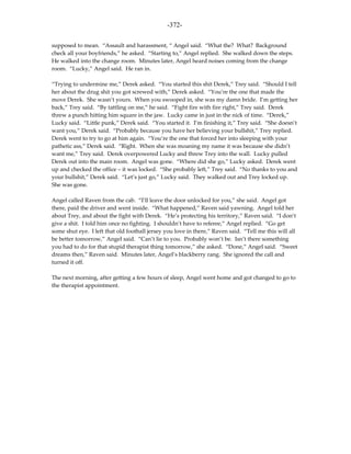 -372-

supposed to mean. “Assault and harassment, “ Angel said. “What the? What? Background
check all your boyfriends,” he asked. “Starting to,” Angel replied. She walked down the steps.
He walked into the change room. Minutes later, Angel heard noises coming from the change
room. “Lucky,” Angel said. He ran in.

“Trying to undermine me,” Derek asked. “You started this shit Derek,” Trey said. “Should I tell
her about the drug shit you got screwed with,” Derek asked. “You’re the one that made the
move Derek. She wasn’t yours. When you swooped in, she was my damn bride. I’m getting her
back,” Trey said. “By tattling on me,” he said. “Fight fire with fire right,” Trey said. Derek
threw a punch hitting him square in the jaw. Lucky came in just in the nick of time. “Derek,”
Lucky said. “Little punk,” Derek said. “You started it. I’m finishing it,” Trey said. “She doesn’t
want you,” Derek said. “Probably because you have her believing your bullshit,” Trey replied.
Derek went to try to go at him again. “You’re the one that forced her into sleeping with your
pathetic ass,” Derek said. “Right. When she was moaning my name it was because she didn’t
want me,” Trey said. Derek overpowered Lucky and threw Trey into the wall. Lucky pulled
Derek out into the main room. Angel was gone. “Where did she go,” Lucky asked. Derek went
up and checked the office – it was locked. “She probably left,” Trey said. “No thanks to you and
your bullshit,” Derek said. “Let’s just go,” Lucky said. They walked out and Trey locked up.
She was gone.

Angel called Raven from the cab. “I’ll leave the door unlocked for you,” she said. Angel got
there, paid the driver and went inside. “What happened,” Raven said yawning. Angel told her
about Trey, and about the fight with Derek. “He’s protecting his territory,” Raven said. “I don’t
give a shit. I told him once no fighting. I shouldn’t have to referee,” Angel replied. “Go get
some shut eye. I left that old football jersey you love in there,” Raven said. “Tell me this will all
be better tomorrow,” Angel said. “Can’t lie to you. Probably won’t be. Isn’t there something
you had to do for that stupid therapist thing tomorrow,” she asked. “Done,” Angel said. “Sweet
dreams then,” Raven said. Minutes later, Angel’s blackberry rang. She ignored the call and
turned it off.

The next morning, after getting a few hours of sleep, Angel went home and got changed to go to
the therapist appointment.
 