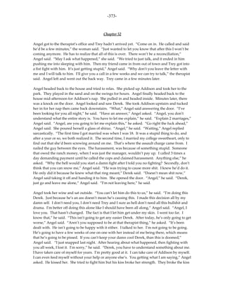 -373-



                                             Chapter 52

Angel got to the therapist’s office and Trey hadn’t arrived yet. “Come on in. He called and said
he’d be a few minutes,” the woman said. “Just wanted to let you know that after this I won’t be
coming anymore. He has to realize that all of this is over. There won’t be a reconciliation,”
Angel said. “May I ask what happened,” she said. “We tried to just talk, and it ended in him
pushing me into sleeping with him. Then my friend came in from out of town and Trey got into
a fist fight with him. It’s just getting stupid,” Angel said. “Why don’t you leave the letter with
me and I will talk to him. I’ll give you a call in a few weeks and we can try to talk,” the therapist
said. Angel left and went out the back way. Trey came in a few minutes later.

Angel headed back to the house and tried to relax. She picked up Addison and took her to the
park. They played in the sand and on the swings for hours. Angel finally headed back to the
house mid-afternoon for Addison’s nap. She pulled in and headed inside. Minutes later, there
was a knock on the door. Angel looked and saw Derek. She took Addison upstairs and tucked
her in for her nap then came back downstairs. “What,” Angel said answering the door. “I’ve
been looking for you all night,” he said. “Have an answer,” Angel asked. “Angel, you don’t
understand what the entire story is. You have to let me explain,” he said. “Explain 2 marriages,”
Angel said. “Angel, are you going to let me explain this,” he asked. “Go right the fuck ahead,”
Angel said. She poured herself a glass of shiraz. “Angel,” he said. “Waiting,” Angel replied
sarcastically. “The first time I got married was when I was 18. It was a stupid thing to do, and
after a year or so, we both realized it. The second time, I married my college sweetheart, only to
find out that she’d been screwing around on me. That’s where the assault charge came from. I
nailed the guy between the eyes. The harassment, was because of something stupid. Someone
that owed the ranch money, when I was just the manager, wouldn’t pay up. I called 3 times a
day demanding payment until he called the cops and claimed harassment. Anything else,” he
asked. “Why the hell would you start a damn fight after I told you no fighting? Secondly, don’t
think that you can snow me,” Angel said. “He was trying to cause more shit. I knew he’d do it.
He only did it because he knew what that ring meant,” Derek said. “Doesn’t mean shit now,”
Angel said taking it off and handing it to him. She opened the door. “Angel,” he said. “Derek,
just go and leave me alone,” Angel said. “I’m not leaving here,” he said.

Angel took her wine and sat outside. “You can’t let him do this to us,” he said. “I’m doing this
Derek. Just because he’s an ass doesn’t mean he’s causing this. I made this decision all by my
damn self. I don’t need you, I don’t need Trey and I sure as hell don’t need all this bullshit and
drama. I’m better off doing this alone like I should have been all along,” Angel said. “Angel, I
love you. That hasn’t changed. The fact is that I let him get under my skin. I went too far. I
know that,” he said. “This isn’t going to get any easier Derek. After today, he’s only going to get
worse,” Angel said. “Aren’t you supposed to be at that therapist thing,” he asked. “It’s been
dealt with. He isn’t going to be happy with it either. I talked to her. I’m not going to be going.
He’s going to have a few weeks of one on one with her instead of me being there, which means
that he’s going to be pissed. If you can’t keep your damn cool Derek, than this is doomed,”
Angel said. “I just snapped last night. After hearing about what happened, then fighting with
you all week, I lost it. I’m sorry,” he said. “Derek, you have to understand something about me.
I have taken care of myself for years. I’m pretty good at it. I can take care of Addison by myself.
I can even feed myself without your help or anyone else’s. You getting what I am saying,” Angel
asked. He kissed her. She tried to fight him but his kiss broke her strength. They broke the kiss
 