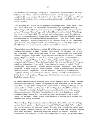 -374-

and stared into each other’s eyes. “I’m sorry. If I have to say it a million times I will. I’m sorry
baby,” he said. “Derek, I can’t deal with the jealousy stuff. He’s only trying to provoke you,”
Angel said. He kissed her again. He pulled her into his lap. “Stop worrying,” he said. “Derek,”
Angel said. He stood up with her in his arms and carried her inside. He locked the door and
took her upstairs.

“You’re wearing this,” he said. He slid the ring back on her right hand. “Derek, if you,” Angel
said. He cut her off with a kiss. He wrapped his arms around her, slipping her dress up.
“Derek,” Angel said. “What? Addison is asleep, and knowing her, she’ll be out cold for at least
an hour,” Derek said. “Derek,” Angel said. He kissed her, then slid his shirt off. “What has got
into you anyway,” Angel asked. “Got my mind stuck on this woman I know. Been thinking
about her for two weeks straight,” he said sliding his jeans off. She tried to shake him off and he
slid her sundress off. He kissed her, holding her close to him. “This is what I missed,” he said.
“What,” Angel joked. “Having you so close I can feel your heart racing,” he said. He kissed her
again, as she slid her g-string and bra off. “You even smell good,” he said. Angel laughed. He
kissed her from head to toe. He made love to her for what felt like forever.

They curled up among the blankets of her bed. He held her close to him, spooning her. “Isn’t
this better than fighting,” he asked. “Depends,” Angel replied. “On,” he asked. “Did you lie to
me,” Angel asked. “Nope. Totally know better,” he said. “Do you trust me to do things myself
without a bodyguard,” Angel asked. “If you need me or want me just ask,” he said. “No more
spying,” Angel said. “Unless you want it, no,” he said. Angel exhaled. For the first time in
weeks, she was relaxed. “Angel,” Derek said. “What,” Angel replied. “Do you want some
company tonight,” he asked. “Depends,” Angel replied. “On what sexy,” he asked. “You going
to pick any fights tonight,” Angel asked. “Unless they’re with you, no,” he replied. “Good,”
Angel replied. “Which means?” “What are we doing for dinner,” Angel asked. “What are you
hungry for,” he asked. Angel got a smirk on her face. “Dessert. Could be arranged,” he teased.
“Honestly, seafood,” Angel replied. “Will do,” he replied. “We could go to the restaurant,”
Angel said. “Willing to be seen in public with me…..hmmm,” he joked. “Just don’t feel like
having dinner here,” Angel said. They got up a little while later, took Addison to Raven’s and
headed out for a nice dinner.

By the time they got to the bar, Angel was feeling a hell of a lot better, but not for long. She came
in and got everything ready. She took the deposit to the bank, then got the tills and the alcohol
count done. The guys started coming in and Angel was in the DJ booth going through CD’s. She
came back towards the bar and Trey came in. He saw Angel, then noticed Derek still there. He
said nothing. He went and got changed, then came out and made his rounds to the quickly
filling room of women. “Shit. What the hell did we do to deserve the lack of stress tonight,”
Angel said to Derek quietly. Trey came up a few minutes later and asked to talk to Angel.
“What’s up,” she asked. “Alone,” he said. Angel walked up to the office and he followed. She
closed the door, leaving it unlocked.

“What’s up Trey,” Angel asked as she sat down at her desk. “I read it,” he said. “Good,” Angel
replied. “I don’t get why you didn’t just stay,” he said. “With,” Angel asked. “Why you didn’t
stay at the appointment this afternoon,” he said. “Trey, after what you pulled last night, it wasn’t
going to happen. After everything that you’ve done to get me to come back, you threw it away to
get in a fight with Derek. I was willing to be friends with you, but after that,” Angel said. “I
want my wife back. I love you,” he said. “You don’t get what I’m saying Trey. I don’t want that
 