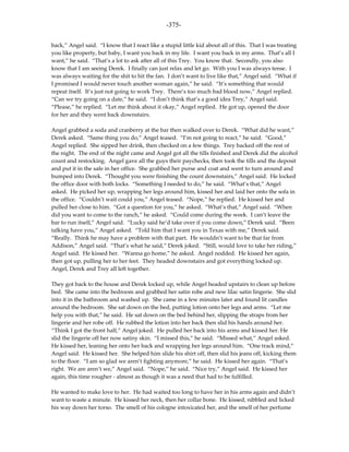 -375-

back,” Angel said. “I know that I react like a stupid little kid about all of this. That I was treating
you like property, but baby, I want you back in my life. I want you back in my arms. That’s all I
want,” he said. “That’s a lot to ask after all of this Trey. You know that. Secondly, you also
know that I am seeing Derek. I finally can just relax and let go. With you I was always tense. I
was always waiting for the shit to hit the fan. I don’t want to live like that,” Angel said. “What if
I promised I would never touch another woman again,” he said. “It’s something that would
repeat itself. It’s just not going to work Trey. There’s too much bad blood now,” Angel replied.
“Can we try going on a date,” he said. “I don’t think that’s a good idea Trey,” Angel said.
“Please,” he replied. “Let me think about it okay,” Angel replied. He got up, opened the door
for her and they went back downstairs.

Angel grabbed a soda and cranberry at the bar then walked over to Derek. “What did he want,”
Derek asked. “Same thing you do,” Angel teased. “I’m not going to react,” he said. “Good,”
Angel replied. She sipped her drink, then checked on a few things. Trey backed off the rest of
the night. The end of the night came and Angel got all the tills finished and Derek did the alcohol
count and restocking. Angel gave all the guys their paychecks, then took the tills and the deposit
and put it in the safe in her office. She grabbed her purse and coat and went to turn around and
bumped into Derek. “Thought you were finishing the count downstairs,” Angel said. He locked
the office door with both locks. “Something I needed to do,” he said. “What’s that,” Angel
asked. He picked her up, wrapping her legs around him, kissed her and laid her onto the sofa in
the office. “Couldn’t wait could you,” Angel teased. “Nope,” he replied. He kissed her and
pulled her close to him. “Got a question for you,” he asked. “What’s that,” Angel said. “When
did you want to come to the ranch,” he asked. “Could come during the week. I can’t leave the
bar to run itself,” Angel said. “Lucky said he’d take over if you come down,” Derek said. “Been
talking have you,” Angel asked. “Told him that I want you in Texas with me,” Derek said.
“Really. Think he may have a problem with that part. He wouldn’t want to be that far from
Addison,” Angel said. “That’s what he said,” Derek joked. “Still, would love to take her riding,”
Angel said. He kissed her. “Wanna go home,” he asked. Angel nodded. He kissed her again,
then got up, pulling her to her feet. They headed downstairs and got everything locked up.
Angel, Derek and Trey all left together.

They got back to the house and Derek locked up, while Angel headed upstairs to clean up before
bed. She came into the bedroom and grabbed her satin robe and new lilac satin lingerie. She slid
into it in the bathroom and washed up. She came in a few minutes later and found lit candles
around the bedroom. She sat down on the bed, putting lotion onto her legs and arms. “Let me
help you with that,” he said. He sat down on the bed behind her, slipping the straps from her
lingerie and her robe off. He rubbed the lotion into her back then slid his hands around her.
“Think I got the front half,” Angel joked. He pulled her back into his arms and kissed her. He
slid the lingerie off her now satiny skin. “I missed this,” he said. “Missed what,” Angel asked.
He kissed her, leaning her onto her back and wrapping her legs around him. “One track mind,”
Angel said. He kissed her. She helped him slide his shirt off, then slid his jeans off, kicking them
to the floor. “I am so glad we aren’t fighting anymore,” he said. He kissed her again. “That’s
right. We are aren’t we,” Angel said. “Nope,” he said. “Nice try,” Angel said. He kissed her
again, this time rougher - almost as though it was a need that had to be fulfilled.

He wanted to make love to her. He had waited too long to have her in his arms again and didn’t
want to waste a minute. He kissed her neck, then her collar bone. He kissed, nibbled and licked
his way down her torso. The smell of his cologne intoxicated her, and the smell of her perfume
 