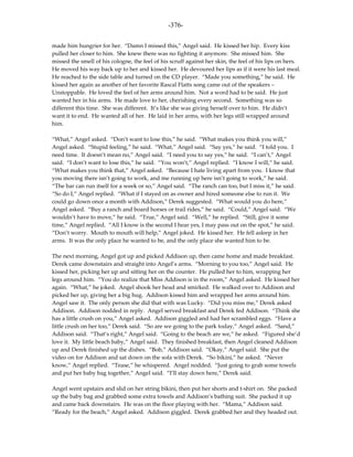 -376-

made him hungrier for her. “Damn I missed this,” Angel said. He kissed her hip. Every kiss
pulled her closer to him. She knew there was no fighting it anymore. She missed him. She
missed the smell of his cologne, the feel of his scruff against her skin, the feel of his lips on hers.
He moved his way back up to her and kissed her. He devoured her lips as if it were his last meal.
He reached to the side table and turned on the CD player. “Made you something,” he said. He
kissed her again as another of her favorite Rascal Flatts song came out of the speakers –
Unstoppable. He loved the feel of her arms around him. Not a word had to be said. He just
wanted her in his arms. He made love to her, cherishing every second. Something was so
different this time. She was different. It’s like she was giving herself over to him. He didn’t
want it to end. He wanted all of her. He laid in her arms, with her legs still wrapped around
him.

“What,” Angel asked. “Don’t want to lose this,” he said. “What makes you think you will,”
Angel asked. “Stupid feeling,” he said. “What,” Angel said. “Say yes,” he said. “I told you. I
need time. It doesn’t mean no,” Angel said. “I need you to say yes,” he said. “I can’t,” Angel
said. “I don’t want to lose this,” he said. “You won’t,” Angel replied. “I know I will,” he said.
“What makes you think that,” Angel asked. “Because I hate living apart from you. I know that
you moving there isn’t going to work, and me running up here isn’t going to work,” he said.
“The bar can run itself for a week or so,” Angel said. “The ranch can too, but I miss it,” he said.
“So do I,” Angel replied. “What if I stayed on as owner and hired someone else to run it. We
could go down once a month with Addison,” Derek suggested. “What would you do here,”
Angel asked. “Buy a ranch and board horses or trail rides,” he said. “Could,” Angel said. “We
wouldn’t have to move,” he said. “True,” Angel said. “Well,” he replied. “Still, give it some
time,” Angel replied. “All I know is the second I hear yes, I may pass out on the spot,” he said.
“Don’t worry. Mouth to mouth will help,” Angel joked. He kissed her. He fell asleep in her
arms. It was the only place he wanted to be, and the only place she wanted him to be.

The next morning, Angel got up and picked Addison up, then came home and made breakfast.
Derek came downstairs and straight into Angel’s arms. “Morning to you too,” Angel said. He
kissed her, picking her up and sitting her on the counter. He pulled her to him, wrapping her
legs around him. “You do realize that Miss Addison is in the room,” Angel asked. He kissed her
again. “What,” he joked. Angel shook her head and smirked. He walked over to Addison and
picked her up, giving her a big hug. Addison kissed him and wrapped her arms around him.
Angel saw it. The only person she did that with was Lucky. “Did you miss me,” Derek asked
Addison. Addison nodded in reply. Angel served breakfast and Derek fed Addison. “Think she
has a little crush on you,” Angel asked. Addison giggled and had her scrambled eggs. “Have a
little crush on her too,” Derek said. “So are we going to the park today,” Angel asked. “Sand,”
Addison said. “That’s right,” Angel said. “Going to the beach are we,” he asked. “Figured she’d
love it. My little beach baby,” Angel said. They finished breakfast, then Angel cleaned Addison
up and Derek finished up the dishes. “Bob,” Addison said. “Okay,” Angel said. She put the
video on for Addison and sat down on the sofa with Derek. “So bikini,” he asked. “Never
know,” Angel replied. “Tease,” he whispered. Angel nodded. “Just going to grab some towels
and put her baby bag together,” Angel said. “I’ll stay down here,” Derek said.

Angel went upstairs and slid on her string bikini, then put her shorts and t-shirt on. She packed
up the baby bag and grabbed some extra towels and Addison’s bathing suit. She packed it up
and came back downstairs. He was on the floor playing with her. “Mama,” Addison said.
“Ready for the beach,” Angel asked. Addison giggled. Derek grabbed her and they headed out.
 