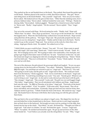 -377-

They packed up the car and headed down to the beach. They parked, then found the perfect spot
on the beach. Addison played in the sand for a while, then Raven showed. “Hey girl,” Raven
said sitting down on the beach blanket. “Hey yourself,” Angel said. “How are you two today,”
Raven asked. She looked and saw the grin on their faces. “Other than the smirking twins, how’s
princess Addison today,” Raven asked. Addison handed her some sand. “Well gee. Thanks for
sharing Addy,” Raven joked. Addison giggled. “Bumped into a friend of yours when I pulled
in,” Raven said. “Really,” Angel replied. “On the carousel,” Raven replied. “Nice,” Angel
replied.

Trey sat on the carousel with Hope. He loved seeing her smile. “Daddy, look,” Hope said.
“What’s that,” he asked. “They all go up and down. You can go on the one beside me,” she said.
He hopped onto it. When the ride finished they walked down towards the beach. Hope turned
and pulled him off the pathway. “Hi Angel,” Hope said. She practically jumped into her arms.
“What are you two doing here,” Angel asked. “Daddy said he’d take me to the beach. That he
wanted to go on the carousel,” Hope said. Trey sat down on the rocks by where they were
sitting. Angel gave Derek a look. He nodded. He walked over to Trey.

“I didn’t think you guys would be here. Honest,” Trey said. “It’s cool. Hope wants to spend
time with Angel. Just come hang,” Derek said. “I don’t want to invade,” he said. “Dude. It’s
fine. We’re hanging out for a bit. We’re going to make a few sandcastles, a few mud pies, and
going to get Angel in that damn water if it kills me,” he said. “Good luck on that one,” he said.
He turned and Angel was slipping her shirt off, revealing the string bikini top. “Damn,” Derek
and Trey both said. “Flip you to sit beside her,” Trey joked. “Funny,” Derek replied. He came
over and sat with them.

The rest of the afternoon, the girls played, the grownups talked and laughed. “So are you guys
coming down for the fireworks on Thursday,” Trey asked. “Definitely. Thinking I may have a
BBQ that night. You and Hope are welcome to join us,” Angel said. “She’ll love it,” Trey said.
“Was going to invite Lucky and the girls as well,” Angel said to Derek. “We could just watch
them from the balcony,” Derek suggested. “Nah. Got to watch them on the beach,” Angel said.
He got the hint. “I could bring something if you want,” Trey said. “Sounds good. Whatever you
want to bring is cool,” Angel said. As she said it, Lucky showed up at the beach with the girls.
“Hey stranger,” Angel said. “Hey yourself,” Lucky said. The girls ran over and hugged Angel.
“Hey ladies,” Angel replied. They ran off and played with Addison and Hope. Angel leaned
back onto the rocks. “So, BBQ on Thursday at my place,” Angel said. “Fireworks on the beach,”
he asked. Angel nodded. “Cool,” he replied. “Grab some sand,” Raven teased. They all sat
down and talked, and cracked jokes. Eventually, Hope got tired and Trey took her home, then
Addison started to get fussy. “I think I’ll take her back to the house. She needs her nap,” Angel
said. She headed back to the house with Derek, then Lucky hung out with the girls and took
them home.

They got back to the car and Addison was asleep in Angel’s arms. She slipped her into the car
seat and belted her in then headed back to the house. Derek took her in and Angel unpacked,
then sat back down in the backyard. He brought out some iced tea, putting it on the table, then
leaned into her lap on the chaise. “Nice bikini,” he said. He kissed her. “Thought you’d like it,”
Angel said. “Like what’s in it better,” he said. He kissed her again. “I swear,” Angel said.
“What,” he replied. He smirked and kissed her again. He got up and sat down on the other
chaise beside her. “I can’t believe you actually wore the string bikini,” he said. “Why,” Angel
 