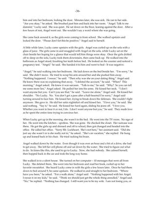 -36-

him and into her bedroom, locking the door. Minutes later, she was sick. He ran to her side.
“Are you okay,” he asked. She brushed past him and back into her room. “Angel. Talk to me
dammit,” Lucky said. She was quiet. He sat down on the floor, leaning against the door. After a
few hours of rest, Angel went out. She wouldn’t say a word where she was going.

She came back around 4, as the girls were coming in from school. She walked upstairs and
locked the door. “Please don’t let this be positive,” Angel said to herself.

A little while later, Lucky came upstairs with the girls. Angel was curled up on the sofa with a
glass of juice. The girls came in and snuggled with Angel on the sofa, while Lucky sat on the
chair beside her hoping for a glance that would tell him things were okay. Once the girls drifted
off to sleep on the sofa, Lucky took them downstairs, then came back up. He walked into the
bathroom as Angel stood, brushing her teeth before bed. He looked on the counter and noticed a
pregnancy test. “Angel,” he said. She handed it to him and went to bed - It was negative.

“Angel,” he said walking into her bedroom. He laid down on the bed beside her. “I’m sorry,” he
said. She didn’t move. He tried to wrap his arm around her and she pushed him away.
“Nothing happened. I swear,” he said. “Then why was she on your dating thing,” Angel said.
He knew there was no explaining that away. “I deleted the account,” he said. “When? This
morning,” Angel asked. He knew it was sarcasm. “Talk to me,” he said. “Why? So you can tell
me some more lies,” Angel asked. He pulled her into his arms. He kissed her neck. “I don’t
want anyone but you. Can’t you see that,” he said. “Leave me alone,” Angel said. He kissed her
shoulder. “No Lucky. No. You don’t get a pass after a half-hearted I’m sorry,” Angel said
turning around to face him. He kissed her, trying to break down the defenses. She couldn’t fight
anymore. She gave in. He slid her satin nightshirt off and kissed her. “I love you,” he said. She
said nothing. “Say it,” he said. He kissed her hard again, sliding his jeans off. “I love you.
Whether you want to hear it or not, I do. I don’t want anyone but you,” he said. They made love
as he spent the entire time trying to convince her.

When Lucky got up in the morning, she wasn’t in the bed. He went into the TV room. No sign of
her. He went into the kitchen – spotless. She was gone. He checked the closet. Her suitcase was
there. He got the girls up and dressed and off to school, then got changed and headed into the
office. He called her office. “Sorry Mr. Lockheart. She’s not here,” her assistant said. “Did she
just say she wasn’t or is she really not in,” he asked. “She’s on vacation,” she replied. He hung
up and leaned back in his chair. He tried racking his brain.

Angel walked down by the water. Even though it was over an hour and a bit of a drive, she had
to get away. She left her cell phone off and sat down by the water. She tried to figure out what
to do. In times like this, she used to go to Lucky. Now, she had nobody. She calmed herself,
then hopped back in the car and took the long way home.

She walked in to a silent house. She turned on her computer – 10 messages that were all from
Lucky. She deleted them. She went into her bedroom and read her book, curled up in her
favorite sweatshirt. She heard Lucky come in with the girls a few hours later. Once he had them
down to bed around 9, he came upstairs. He walked in and straight to her bedroom. “Where
have you been,” he asked. “For a walk alone,” Angel said. “Nothing happened with her Angel.
I swear it on my kids,” he said. “Think we should just get the whole thing annulled,” Angel said.
“No,” he replied. “Nothing has changed. I still want you to be my wife. I am not losing you, or
 
