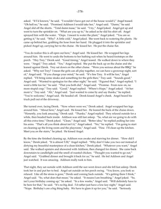 -378-

asked. “If I’d known,” he said. “I wouldn’t have got out of the house would I,” Angel teased.
“Oh hell no,” he said. “Promised Addison I would take her,” Angel said. “Damn,” he said.
Angel slid off the shorts. “Total damn tease,” he said. “I try,” Angel joked. Angel got up and
went to turn the sprinkler on. “What are you up to,” he asked as he slid his shirt off. Angel
sprayed him with the water. “Oops. I meant to water the plant,” Angel joked. “You are so
getting it,” he said. “Why? A little cold,” Angel joked. She went back to watering the plants. He
came up behind her, grabbing the hose from her hand. He plugged it into the sprinkler and
picked Angel up, carrying her to the chaise. He kissed her. He put the chaise flat.

“You do realize this is all open out here,” Angel said. He kissed her. He wrapped her legs
around him. He went to undo the bottoms to her bathing suit when he heard footsteps on the
porch. “Hey Trey,” Derek said. “Good timing,” Angel teased. He walked down to where they
were. “Angel,” Trey asked. “Yes,” Angel replied. She put the back up on the chaise and she
leaned against Derek. Trey sat down on the other chaise. “Were you serious about the BBQ,” he
asked. “Why not Trey? I mean the girls can all play together, we can have a grownup night, sort
of,” Angel said. “If you change your mind,” he said. “It’s fine Trey. It will be fun,” Angel
replied. “I’ll bring some steaks and something for the girls then,” Trey said. “Sounds good,”
Angel said. “Wanted to apologize for the other night,” he said. “Figured that,” Angel replied. “I
went a little too far,” he said. “That you both did,” Angel said. “Promise. From now on, no
more stupid crap,” Trey said. “Good,” Angel replied. “Where’s Hope,” Angel asked. “At her
mom’s,” Trey said. “Ah,” Angel said. “Just wanted to come by and say thanks,” he replied.
“You’re welcome,” Angel said. He headed off. Derek kissed Angel’s cheek. Angel heard his
truck pull out of the driveway.

She turned over, facing Derek. “Now where were we,” Derek asked. Angel wrapped her legs
around him. “About here,” Angel said. He kissed her. He leaned the back of the chaise down.
“Honestly, you look amazing,” Derek said. “Thanks,” Angel replied. They relaxed outside for a
while, then headed back inside. Addison was still fast asleep. “So, what are we going to do with
all this extra time,” Derek joked. “Clean,” Angel said. “Better idea,” he replied pulling her into
his arms. “That’s all you think about isn’t it,” Angel asked. “No,” he replied. “I’m going to start
on cleaning up the living room and the playroom,” Angel said. “Fine. I’ll clean up the kitchen.
Meet you on the stairs,” he joked. He kissed Angel.

By the time she finished cleaning up, Addison was awake and starving for dinner. “How did I
know,” Derek joked. “It is almost 5:30,” Angel replied. “Why don’t I take you two out instead of
dirtying my beautiful masterpiece of a clean kitchen,” Derek joked. “Whatever you want,” Angel
said. She walked upstairs and showered with Addison, then changed for dinner. She came back
downstairs to candlelight and the smell of roasted chicken. “Thought you wanted to go out,”
Angel said. “Grabbed dinner and brought it back for us,” he said. He fed Addison and Angel
just watched. It was amazing. Addison really took to him.

That night, they sat outside with Addison until the sun went down and she fell fast asleep. Derek
took her in and put her to bed. Angel sat outside on her porch swing. “You know, you look so
relaxed. Like all the stress is gone,” Derek said coming back outside. “It’s getting there I think,”
Angel said. “So, what does that mean,” he asked. “It means I am breathing,” Angel joked. “So,
isn’t your birthday coming up,” he asked. “In a few weeks,” Angel said. “Will definitely have to
be here for that,” he said. “It’s no big deal. I’d rather just have a low key night,” Angel said.
“Nope. Birthday’s are a big thing baby. We have to glam it up for you,” he said. “Seriously
 