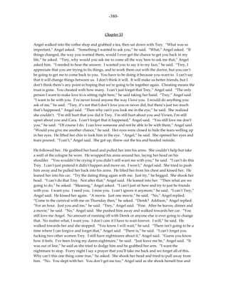 -380-



                                           Chapter 53

Angel walked into the coffee shop and grabbed a tea, then sat down with Trey. “What was so
important,” Angel asked. “Something I wanted to ask you,” he said. “What,” Angel asked. “If
things changed, the way you wanted them, would I ever get the chance to get you back in my
life,” he asked. “Trey, why would you ask me to come all the way here to ask me that,” Angel
asked him. “I needed to hear the answer. I wanted you to say it to my face,” he said. “Trey, I
appreciate that you are trying to fix things, and to work them out with the doctor, but you can’t
be going to get me to come back to you. You have to be doing it because you want to. I can’t say
that it will change things between us. I don’t think it will. It will make us better friends, but I
don’t think there’s any point in hoping that we’re going to be together again. Cheating means the
trust is gone. You cheated with how many. I can’t just forget that Trey,” Angel said. “The only
person I want to make love to is sitting right here,” he said taking her hand. “Trey,” Angel said.
“I want to be with you. I’ve never loved anyone the way I love you. I would do anything you
ask of me,” he said. “Trey, it’s not that I don’t love you or never did, but there’s just too much
that’s happened,” Angel said. “Then why can’t you look me in the eye,” he said. She realized
she couldn’t. “I’m still hurt that you did it Trey. I’m still hurt about you and Vivien, I’m still
upset about you and Cara. I can’t forget that it happened,” Angel said. “You still love me don’t
you,” he said. “Of course I do. I can love someone and not be able to be with them,” Angel said.
“Would you give me another chance,” he said. Her eyes were closed to hide the tears welling up
in her eyes. He lifted her chin to look him in the eye. “Angel,” he said. She opened her eyes and
tears poured. “I can’t,” Angel said. She got up, threw out the tea and headed outside.

He followed her. He grabbed her hand and pulled her into his arms. She couldn’t help but take
a sniff of the cologne he wore. He wrapped his arms around her, laying her head on his
shoulder. “You wouldn’t be crying if you didn’t still want me with you,” he said. “I can’t do this
Trey. I can’t just pretend it didn’t happen and move on. I won’t,” Angel said. She tried to push
him away and he pulled her back into his arms. He lifted her from his chest and kissed her. He
leaned her into his car. “Try the dating thing again with me. Just try,” he begged. She shook her
head. “I can’t do that Trey. Not after that,” Angel said. He leaned into her. “Then what are we
going to do,” he asked. “Meaning,” Angel asked. “I can’t just sit here and try to just be friends
with you. I want you. I need you. I miss you. I can’t ignore it anymore,” he said. “I can’t Trey,”
Angel said. He kissed her again. “A movie. Just one movie,” he said. “No,” Angel replied.
“Come to the carnival with me on Thursday then,” he asked. “Derek? Addison,” Angel replied.
“For an hour. Just you and me,” he said. “Trey,” Angel said. “Fine. After he leaves, dinner and
a movie,” he said. “No,” Angel said. She pushed him away and walked towards her car. “You
still love me Angel. No amount of running off with Derek or anyone else is ever going to change
that. No matter what, I want you. I don’t care if I have to wait forever. I will,” he said. He
walked towards her and she stopped. “You know I will wait,” he said. “There isn’t going to be a
time where I can forgive and forget that,” Angel said. “There is,” he said. “I can’t forget you
fucking two other women Trey. I still have nightmares about it,” Angel said. “Guess you know
how it feels. I’ve been living my damn nightmare,” he said. “Just leave me be,” Angel said. “It
was out of line,” he said as she tried to dodge him and he grabbed her arm. “I want the
nightmare to stop. Every night I say a prayer that you’ll take me back and we forget all of this.
Why can’t this one thing come true,” he asked. She shook her head and tried to pull away from
him. “No. You slept with her. You don’t get me too,” Angel said as she shook herself free and
 