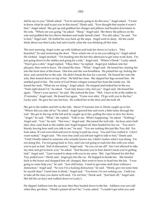 -382-

did he say to you,” Derek asked. “You’re seriously going to do this now,” Angel asked. “I want
to know what he said to put you in this mood,” Derek said. “Ever thought that maybe it wasn’t
him,” Angel asked. She got up and grabbed her charger and pillows and headed downstairs to
the sofa. “Where are you going,” he asked. “Sleep,” Angel said. She threw the pillows on the
sofa and grabbed the two throw blankets and made herself a bed. “For shit sakes,” he said. “Go
to bed,” Angel said. He huffed his way back up the steps. Angel went to sleep. All she could
think about was that Lucky had said exactly what she was thinking all this time.

The next morning, Angel woke up with Addison and took her down to Lucky’s. “Hey
beautiful,” he said answering the door. “Now which one of us are you talking to,” Angel asked.
He winked. Angel smirked. “I’m heading into the bar this afternoon to get some work done. I’m
just going down to the stables and going for a ride,” Angel said. “Where’s Derek,” Lucky asked.
“Don’t give a shit,” Angel replied. “Okay then,” he replied. Angel put Addison into her
playpen, then went to leave. He closed the door. “What,” Angel said. He kissed her, leaning her
into the front door of the house. One kiss and she was breathless. He picked her up, locking the
door, and carried her to the sofa. He didn’t break the kiss for a second. He leaned her onto the
sofa, then leaned down on top of her. He held her close. She slipped her legs around him. He
smelled good to her. The scent of Cool Water cologne warmed her from the inside out. He
kissed her neck. “What are we doing,” Angel asked. He stopped and looked her in the eye.
“Feels right doesn’t it,” he asked. “God only knows why, but yes,” Angel said. He kissed her
again. “There’s your answer,” he said. She noticed the time. “Shit. I have to be at the stables in
15 minutes,” Angel said. He kissed her again. “Come over after. I’ll go with you to the bar,”
Lucky said. He gave her one last kiss. He walked her to the door and she took off.

She got to the stables and left on the ride. About 15 minutes into it, Derek caught up to her.
“Where did you take off to,” he asked. Angel ignored him and went a little faster through the
trail. She got to the top of the hill and he caught up to her, pulling the reins to slow her down.
“Angel,” he said. “What,” she replied. “Talk to me. What’s happening,” he asked. “Nothing,”
Angel said. “Liar,” he said. “Not now,” Angel said. She joined the trail ride. An hour and a half
later, they came back to the stables and Angel hopped off, then headed for her car. “You aren’t
bloody leaving here until you talk to me,” he said. “You are rushing this just like Trey did. For
fuck sakes, It’s not even final and you’re trying to pull me away. You and Trey rushed it. I don’t
want rushed,” Angel said. “We were fine until you left last night to talk to him,” Derek said.
“Until I finally talked to someone who actually knows me, I didn’t realize what I was doing. I’m
not doing this. I’m not going back to Trey, and I am not going to rush into this with you when
you’re just as bad. End of discussion,” Angel said. “So you cut me off? Am I not allowed to take
my time and get to know you,” he asked. “Just because you’re here doesn’t mean you’re getting
laid,” Angel said. “I just wanted to sleep with you in my arms. Shit. I get blamed for shit that
Trey pulled now,” Derek said. Angel got into the car. He hopped in beside her. She headed
back to the house and dropped him off, changed, then went to leave to head into the bar. “I was
going to come help you,” he said. “Just chill today. I need to get some stuff done without a
distraction,” Angel said. “So now I’m a fucking distraction,” he said. “Derek, give me some time
by myself okay? I need time to think,” Angel said. “You know I’m not rushing you. I told you
to take all the time you damn well need. I’m not him,” Derek said. “Just back off,” Angel said.
She left the car keys and walked down to Lucky’s.

He slipped Addison into the car seat, then they headed down to the bar. Addison was out cold
when they got there. “Derek’s pissed off isn’t he,” Lucky asked. “I couldn’t get what you said
 