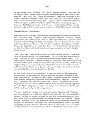 -383-

last night out of my head,” Angel said. “Oh? Then he’s definitely pissed off,” Lucky joked as he
did the liquor count. “Rushing into an engagement is almost as stupid as what I did with Trey,”
Angel said. “True,” Lucky said. “Rushing into anything isn’t a good plan. You’re right on that.
Honestly, I don’t think being with Derek is a good idea,” Angel said. “I just wanted to see you
happy. That’s it. I don’t want to see you upset,” Lucky said. “He was mad that I wouldn’t sleep
with him last night,” Angel said. “So,” Lucky replied. “If that’s the way he’s going to get,”
Angel said. “Fight #2 already,” Lucky asked. “You and your shit disturbing,” Angel said. She
finished her paperwork then shot off an email to her lawyer. Within 15 minutes she had a reply:

Papers will be there this afternoon.

Angel heard the back door open. She finished the deposit and slid it into her purse to take to the
bank. Trey came in. “Hey,” Lucky said. “What are you guys doing here,” Trey asked. “I had to
get the deposit done, go through some emails and get the liquor order done,” Angel said. “Derek
came down with me to help me to the liquor order,” Trey said. “You do realize you can’t dance
and manage,” Angel said. “Fine,” he said. “Fine then,” Angel said. “Enough tension already.
There’s a few chairs that need to be fixed. Why don’t you two do that,” Lucky said. Derek came
in. “Hey Derek,” Lucky said. Derek walked over to Angel and grabbed her hand, pulling her
into the stairway.

“What,” Angel asked. “Going to the bar by yourself? What’s he doing here then,” Derek asked.
“Now you’re jealous of Lucky? For fuck sakes Derek. You can’t handle being with me, then go
home,” Angel said. She went to walk away and he grabbed her hand, pulling her back. “You
said you needed time to think. I get here with Trey and Lucky’s here. What the hell do you want
me to think,” Derek asked. “Firstly, I’m not your wife or your fiancée. Secondly, take the fucking
ring back,” Angel said handing him the ring. “Thirdly, I am not a possession. The sooner you
and Trey both realize this, the sooner the stress will be gone.” Angel walked back into the main
room and grabbed the laptop, then headed up to the office.

She went through the rest of her emails and set up some more auditions. She started getting a
stomach twinge. She was either really hungry or something was wrong. About an hour later,
Angel went downstairs. “What’s wrong,” Lucky asked. “Think I am going to head back to the
house. Probably coming down with a touch of the flu or something,” Angel said. “Take the
truck. I’ll give you a shout when this stuff gets done,” Trey said. “I’ll drive you,” Lucky said.
He grabbed his keys and Addison, and took her hand. He led her outside and they hopped into
the truck. “What’s really going on,” Lucky asked. “Just go down to the doctor’s office,” Angel
said. She made a call and got fit in for an appointment.

“You have a slight fever. I’m going to do a quick ultrasound to check,” she said. A half hour
later, Angel came out. “So,” Lucky said. “Bursted cyst,” Angel said. “Shit. Are you okay baby,”
 he asked. “I will be. She told me to go home and relax. Was probably just stress crap,” Angel
said. He took her back to his place and they put Addison down for a nap for a while. “I should
go home,” Angel said. “Nope. Here is less stress,” he said. He laid down on the sofa beside her
and pulled her close to him. He kissed her neck. “What happened to less stress,” Angel asked.
“Snuggling is low stress,” he teased. “Seriously, I should go home,” Angel said. “You have to
rest for a bit, then I’ll take you home,” he said. She was so tired that she fell asleep in his arms.
 