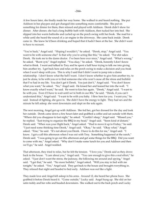 -384-

A few hours later, she finally made her way home. She walked in and heard nothing. She put
Addison in her playpen and got changed into something more comfortable. She put on
something for dinner for them, then relaxed and played with Addison. Derek didn’t show for
dinner. After dinner, she had a long bubble bath with Addison, then tucked her into bed. She
slipped into her warm bathrobe and curled up on the porch swing with her book. She read for a
while until she heard the sound of a car engine in the driveway. She came back inside. Derek
came in. She knew he’d been drinking and hoped that it hadn’t been at the bar. She didn’t want
to have to recount.

“You’re back,” Angel said. “Hoping I wouldn’t,” he asked. “Derek, stop,” Angel said. “You
want to be with someone else? Is that why you’re acting like this,” he asked. “For shit sakes
Derek. He took me to the damn doctor. I’ve been here ever since,” Angel said. “What’s wrong,”
he asked. “Burst cyst,” Angel replied. “You okay,” he asked. “Derek, honestly I don’t know
what to think. I went and talked to Trey and he spent a half hour trying to talk me into giving
him another try. I get back here and relax on the porch swing to make a decision and you freak
when I won’t sleep with you. This is why I said that I didn’t want to jump into a damn
relationship. I don’t know what the hell I want. I don’t know whether to give him another try, to
just be alone, to be with you or to find someone else who won’t cause all the stress and bullshit
that I’ve had in my life. You don’t get it Derek. You just don’t,” Angel said. “You don’t know
what you want,” he asked. “No,” Angel said. He kissed her and leaned her into the wall. “I
know exactly what I want,” he said. He went to kiss her again. “Derek,” Angel said. “I want to
be with you. Even if I have to wait until we’re both in our 80s,” he said. “Derek, if you can’t
understand this,” Angel said. “I want to be with you baby. I flew here for you. I want you,” he
said. Instead of fighting, she gave in. She didn’t have the energy to fight. They had sex and the
minute he fell asleep, she went downstairs and slept on the sofa again.

The next morning, Angel got up with Addison. She fed her, got her dressed for the day and took
her outside. Derek came down a few hours later and grabbed a coffee and sat outside with them.
“Where did you disappear to last night,” he asked. “Couldn’t sleep,” Angel said. “Missed you,”
he replied. “Just trying to organize the BBQ in my head,” Angel said. “Seem kind of distant,”
Derek said. “When was your flight back,” Angel asked. “Had to move it up to Friday,” he said.
“I just need some thinking time Derek,” Angel said. “Okay,” he said. “Okay what,” Angel
asked. “Fine,” he said. “It’s not about you Derek. I have to do this for me,” Angel said. “I
know. I got a call this afternoon when I was out with Trey. Something happened at the ranch,”
Derek said. “I was going to go out this afternoon and get some things for the BBQ. Did you want
to come with me,” Angel asked. “Why don’t I make some lunch for you and Addison and then
we’ll go,” he said. Angel nodded.

That afternoon, they tried to relax, but he felt the tension. “I love you,” Derek said as they drove
back to the house. “I care about you,” Angel said. “You care enough to give this a real effort,” he
asked. “I just don’t want the stress, the jealousy, the following me around and spying,” Angel
said. “I get that,” he said. “No more bullshit,” Angel asked. “Will you stay in bed with me
tonight,” he asked. “Yes,” Angel said. They got back to the house and brought everything in.
They relaxed that night and headed to bed early. Addison was out like a light.

They made love and Angel fell asleep in his arms. Around 12, she heard her phone buzz. She
grabbed it before Derek heard it. “Come outside,” Lucky said. Angel hung up. She slid on her
satin teddy and her robe and headed downstairs. She walked out to the back porch and Lucky
 