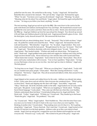 -385-

pulled her into his arms. He carried her to the swing. “Lucky,” Angel said. He kissed her.
Butterflies flew around in her stomach. “We can’t do this,” Angel said. He kissed her again.
“What,” he said. “You know you’ve got me all confused,” Angel said. “Meaning,” he asked.
“Meaning what do I do about Trey and Derek,” Angel asked. He kissed her again and pulled her
in close. “As long as you follow your heart, anything,” he said.

The next morning, Angel got up and set up for the BBQ. She went down to the carnival at the
park with Derek and Addison and bumped into Trey and Hope. She headed back around 4 and
grabbed the wine and coolers and threw them into the ice chest. Derek came downstairs and set
the BBQ up. Angel got Addison up from her nap and got her changed. Trey showed up around
4:30 and Hope and Addison played in the back yard. Angel poured herself a glass of wine. After
the third glass, Lucky showed around 5:30. She answered the front door.

“What did I tell you about drinking alone,” he said. “Seriously? They’re both out there,” Angel
said. He pulled her outside and closed the door. “What,” Angel said. He leaned her into the
wall and kissed her. “Shit disturber,” Angel said. “So,” he asked. Angel smirked. They went
inside and headed towards the back porch. “Brought dessert by the way,” he teased. “Don’t tell
me,” Angel said. “Strawberry shortcake with extra whipped cream,” he said. “Damn you,”
Angel teased. They headed outside. “Chicken and steaks are almost done. The burgers are
done,” Derek said. Angel grabbed some pasta salad and veggies for Addison and Lucky fed her.
Angel sat down beside Lucky. Raven showed up a few minutes later with Crystal and Chase.
“About damn time woman,” Angel joked. “Just in time for my food,” Raven joked. They all sat
down and Lucky cracked jokes with everyone. “Can we have sparklers,” Hope asked. “As long
as your Dad keeps a close eye on you two fine. Just don’t get too close to Addison,” Angel said.
The kids played.

“So long time no see Angel,” Chase said. “What are you doing here,” Angel asked. “Lucky told
me you needed some party people,” Chase joked. “More like running interference,” Lucky
whispered. “Not funny,” Angel said. They all sat around and talked a while, then around 10, the
fireworks started…..

Angel slipped on her sweater and walked down by the water. Addison was already fast asleep
in bed. Lucky came down and sat with her, then everyone else wandered down. “What’s going
on down here,” Derek said slipping into the chair with Angel. “Just chillin,” Angel said.
“Okay,” Derek said. He lit the citronella candle on the table. Angel looked over at Lucky and he
had a grin. She glared. Lucky laughed. “What are you laughing at,” Derek asked. “Nothing.
Secret friend language,” Lucky joked. “They came up with that one when they were buddies.
Nobody understands them but them,” Crystal joked sitting down by Angel and Derek. “Ah,”
Derek said. “Coffee,” Angel asked. “I’ll help you,” Crystal said. They headed up to the house.
“Watch the girls,” Angel said. “No problemo,” Trey said.

“So,” Crystal said. “What,” Angel replied. “Don’t bullshit me. This is the first time I have seen
you since you two broke it off and it’s back to the way it was when you were together. You
thinking of another shot,” Crystal asked. “Stop making more out of it than it is. We’re getting
along better,” Angel said. “I know that look. Don’t start that,” Crystal said. Angel turned on her
favorite CD and put it on the back speakers. Addison woke up as they were about to head
outside. Angel went up and got her, wrapped her up in her blanket and brought her out with
everyone else. “Princess is up,” Lucky said. “She wanted to be part of the party,” Angel said.
 