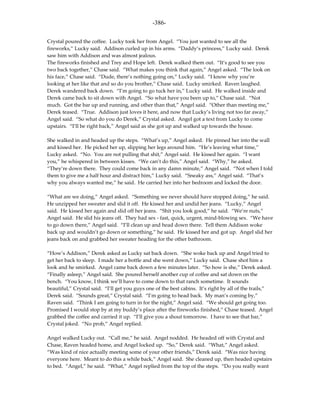 -386-

Crystal poured the coffee. Lucky took her from Angel. “You just wanted to see all the
fireworks,” Lucky said. Addison curled up in his arms. “Daddy’s princess,” Lucky said. Derek
saw him with Addison and was almost jealous.
The fireworks finished and Trey and Hope left. Derek walked them out. “It’s good to see you
two back together,” Chase said. “What makes you think that again,” Angel asked. “The look on
his face,” Chase said. “Dude, there’s nothing going on,” Lucky said. “I know why you’re
looking at her like that and so do you brother,” Chase said. Lucky smirked. Raven laughed.
Derek wandered back down. “I’m going to go tuck her in,” Lucky said. He walked inside and
Derek came back to sit down with Angel. “So what have you been up to,” Chase said. “Not
much. Got the bar up and running, and other than that,” Angel said. “Other than meeting me,”
Derek teased. “True. Addison just loves it here, and now that Lucky’s living not too far away,”
Angel said. “So what do you do Derek,” Crystal asked. Angel got a text from Lucky to come
upstairs. “I’ll be right back,” Angel said as she got up and walked up towards the house.

She walked in and headed up the steps. “What’s up,” Angel asked. He pinned her into the wall
and kissed her. He picked her up, slipping her legs around him. “He’s leaving what time,”
Lucky asked. “No. You are not pulling that shit,” Angel said. He kissed her again. “I want
you,” he whispered in between kisses. “We can’t do this,” Angel said. “Why,” he asked.
“They’re down there. They could come back in any damn minute,” Angel said. “Not when I told
them to give me a half hour and distract him,” Lucky said. “Sneaky ass,” Angel said. “That’s
why you always wanted me,” he said. He carried her into her bedroom and locked the door.

“What are we doing,” Angel asked. “Something we never should have stopped doing,” he said.
He unzipped her sweater and slid it off. He kissed her and undid her jeans. “Lucky,” Angel
said. He kissed her again and slid off her jeans. “Shit you look good,” he said. “We’re nuts,”
Angel said. He slid his jeans off. They had sex - fast, quick, urgent, mind-blowing sex. “We have
to go down there,” Angel said. “I’ll clean up and head down there. Tell them Addison woke
back up and wouldn’t go down or something,” he said. He kissed her and got up. Angel slid her
jeans back on and grabbed her sweater heading for the other bathroom.

“How’s Addison,” Derek asked as Lucky sat back down. “She woke back up and Angel tried to
get her back to sleep. I made her a bottle and she went down,” Lucky said. Chase shot him a
look and he smirked. Angel came back down a few minutes later. “So how is she,” Derek asked.
“Finally asleep,” Angel said. She poured herself another cup of coffee and sat down on the
bench. “You know, I think we’ll have to come down to that ranch sometime. It sounds
beautiful,” Crystal said. “I’ll get you guys one of the best cabins. It’s right by all of the trails,”
Derek said. “Sounds great,” Crystal said. “I’m going to head back. My man’s coming by,”
Raven said. “Think I am going to turn in for the night,” Angel said. “We should get going too.
Promised I would stop by at my buddy’s place after the fireworks finished,” Chase teased. Angel
grabbed the coffee and carried it up. “I’ll give you a shout tomorrow. I have to see that bar,”
Crystal joked. “No prob,” Angel replied.

Angel walked Lucky out. “Call me,” he said. Angel nodded. He headed off with Crystal and
Chase, Raven headed home, and Angel locked up. “So,” Derek said. “What,” Angel asked.
“Was kind of nice actually meeting some of your other friends,” Derek said. “Was nice having
everyone here. Meant to do this a while back,” Angel said. She cleaned up, then headed upstairs
to bed. “Angel,” he said. “What,” Angel replied from the top of the steps. “Do you really want
 