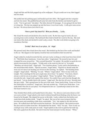 -2-

Angel and him and the kids popped up as his wallpaper. He got a smile ear to ear, then logged
into his email.

She pulled into her parking space and headed up to her office. She logged onto her computer
and into her email. She grabbed herself some hot cider from the kitchen and started to get to
work. “You’ve got mail,” she joked. The inbox showed 10 messages. It was going to be one heck
of a long day. The last one popped up and she knew it was from Lucky. A silly grin came across
her face. He always knew just what to say.

                Have a great day beautiful. Miss you already….. Lucky

She closed the email and decided to dive into her work. By the time it got to lunch, she was
yawning from work overload. She had lunch then tried to finish her work for the day. She took
one look at the clock and decided to send Lucky a email. The after work drink was going to be
mandatory that day.

                Drinks? Meet me at our place….lol Angel

She pressed send, then closed down her email. She finished up the last of her work and headed
to the car. She slipped on her lipstick, fixed her hair and headed to their favorite bar.

Angel walked in, looked towards the bar, and saw Lucky working on what must have been drink
#2. “Well hello there handsome. Come here often,” Angel joked. He turned to face her and
wrapped his arms around her. “Hey yourself beautiful,” he replied. He smelled so good she was
almost intoxicated by his cologne. “A little early in the week for this isn’t it,” he teased.
“Mondays are always hell,” Angel said. “Two martinis please,” Lucky said to the bartender as
she mixed them their drinks. “Special occasion,” Angel asked. “Figured we should make the
most out of it since I am heading out of town in the morning,” he replied. “Not heading home
tonight,” Angel asked. “Meeting,” he said. “Where,” Angel asked. “Have to stay in the city
tonight. Have meetings for the next couple days down here,” he replied. “You know, there’s
always a sofa for you at my place,” Angel replied. “Done,” he replied. They walked over
towards the sofa. Angel took a gulp of the martini. He couldn’t have said what she thought she
just heard. “Let me double check with roomie,” Angel said. She shot her off a text. Seconds later
she got a reply. “She’s going home for the rest of the week. Some family thing. Guess we’ll have
the whole place to ourselves,” Angel said. She took another sip. “Finish your drink then. I can
make better than this at your place,” he whispered in her ear. Goosebumps raised on her skin.
Her heart started to race.

They finished their drinks and headed back to her place. “So, did you want some dinner or did
you want a drink,” Angel asked as she tried to distract herself from thinking what she knew was
bound to be thought. She slipped her purse on the table. Lucky walked into the kitchen and
made them both another drink. “Angel,” he asked. She was in her room trying to find her
favorite jeans and something a little more comfortable. “Yes,” she replied as she slid into her
jeans. He walked down the hall towards her bedroom. The door opened. She turned towards
the door and was inches from him. He handed her the drink. “Nice,” he said. “Now if only we
could get away with comfy jeans at work,” Angel replied as she went to grab for her tank top.
She took a gulp from the drink. He took it from her hand and put it on her dresser. “What,”
 