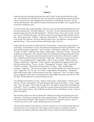 -38-

                                               Chapter 8

Lucky got up in the morning, and noticed she wasn’t in bed. He got up and found her on the
sofa. He carried her into her bedroom, then went downstairs and got the girls dressed and off to
school. He came back in after dropping them off and she was still asleep on the bed. He slid
onto the bed beside her. She rolled over and put her head on his shoulder as he wrapped his arm
around her, holding her close.

A few hours later, they woke up together. She went to get out of bed and he pulled her back into
his arms and kissed her. She didn’t fight him. “I’m sorry,” he said. He leaned towards her and
kissed her again, this time she didn’t hold back. “Whatever I have to do to get you back, just tell
me,” he said. He kissed her again. He slid her sweater off, caressing the satiny skin the sweater
hid. “Never again Lucky. Nobody,” Angel said. He kissed her. “Never,” he said. He made love
to her for the rest of the day. He had to make her believe him. He called his ex and got her to
pick the kids up. “They can stay with me until Sunday night,” she said.

Angel woke up, and Lucky was still at her side. He kissed her. “You got some email while we
were asleep. Just checked it,” he said. He handed her the laptop and curled up behind her. “The
place for the reception,” Angel said. “And,” he asked. “One month,” Angel said. “One month
for what,” he asked. “Well now three weeks,” Angel replied. “Seriously,” he said. “All we need
is addresses and guest list. They said they’d take care of sending everything and get them in the
mail tomorrow. The guy that married my parents said he’d come down whenever we needed
him. I called the church and reserved the date,” Angel said. “What do you need me to do,” he
asked. “Tuxes and groomsmen,” Angel replied. “Got it. Food,” he asked. “Buffet. Seafood,
Chicken or Roast Beef,” Angel said. “Cake,” he asked. She grabbed her magazine from under
the bed and showed him. “So you,” he said. “Photographer,” he asked. “Jake,” Angel said.
“Perfect,” he replied. “What about the bridesmaids,” he asked. “Done. Emailed them
yesterday,” Angel said. “The dresses are simple. Got one that is similar but in royal blue for my
mom,” Angel said. “So,” he said. “21st of June,” Angel replied. He kissed her. “Thought the
girls could be flower girls. Got their dresses on our trip,” Angel said. “Can I,” he asked. Angel
got up, slipping her satin robe on and tying the belt. She grabbed the dresses from the box with
her dress. She brought them in and showed them to him.

“You thought of everything,” he said. “Almost. Honeymoon,” Angel replied. “I’ll take care of
that one,” he said. He kissed her. He hung the flower girl dresses in her closet. “Lucky,” Angel
said. “Yep,” he replied. “Don’t make me regret this,” she replied. He laid back down beside her
on the bed. “Never,” he replied. They spent the evening writing out the guest list and sent their
lists to the invitation person. “Sort of like the fact that it will be a small thing,” he said. “I hear ya
there,” she replied.

The next three weeks were a blur for them both. Inbetween working, and planning, they were
exhausted. Everything was going to be as they planned though. The night before the wedding,
they had the rehearsal dinner. Their families were both there. “Attention everyone. We just
wanted to say a few words,” Lucky said getting everyone’s attention.

“We have been friends for what seems to everyone to be forever. If we’d known then, that we’d
met the person we were meant to be with, things would have been very different, instead of
knowing so far in that I couldn’t live without this woman. Thank you all for being here, and
 