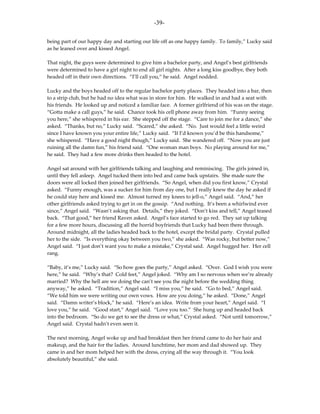 -39-

being part of our happy day and starting our life off as one happy family. To family,” Lucky said
as he leaned over and kissed Angel.

That night, the guys were determined to give him a bachelor party, and Angel’s best girlfriends
were determined to have a girl night to end all girl nights. After a long kiss goodbye, they both
headed off in their own directions. “I’ll call you,” he said. Angel nodded.

Lucky and the boys headed off to the regular bachelor party places. They headed into a bar, then
to a strip club, but he had no idea what was in store for him. He walked in and had a seat with
his friends. He looked up and noticed a familiar face. A former girlfriend of his was on the stage.
“Gotta make a call guys,” he said. Chance took his cell phone away from him. “Funny seeing
you here,” she whispered in his ear. She stepped off the stage. “Care to join me for a dance,” she
asked. “Thanks, but no,” Lucky said. “Scared,” she asked. “No. Just would feel a little weird
since I have known you your entire life,” Lucky said. “If I’d known you’d be this handsome,”
she whispered. “Have a good night though,” Lucky said. She wandered off. “Now you are just
ruining all the damn fun,” his friend said. “One woman man boys. No playing around for me,”
he said. They had a few more drinks then headed to the hotel.

Angel sat around with her girlfriends talking and laughing and reminiscing. The girls joined in,
until they fell asleep. Angel tucked them into bed and came back upstairs. She made sure the
doors were all locked then joined her girlfriends. “So Angel, when did you first know,” Crystal
asked. “Funny enough, was a sucker for him from day one, but I really knew the day he asked if
he could stay here and kissed me. Almost turned my knees to jell-o,” Angel said. “And,” her
other girlfriends asked trying to get in on the gossip. “And nothing. It’s been a whirlwind ever
since,” Angel said. “Wasn’t asking that. Details,” they joked. “Don’t kiss and tell,” Angel teased
back. “That good,” her friend Raven asked. Angel’s face started to go red. They sat up talking
for a few more hours, discussing all the horrid boyfriends that Lucky had been there through.
Around midnight, all the ladies headed back to the hotel, except the bridal party. Crystal pulled
her to the side. “Is everything okay between you two,” she asked. “Was rocky, but better now,”
Angel said. “I just don’t want you to make a mistake,” Crystal said. Angel hugged her. Her cell
rang.

“Baby, it’s me,” Lucky said. “So how goes the party,” Angel asked. “Over. God I wish you were
here,” he said. “Why’s that? Cold feet,” Angel joked. “Why am I so nervous when we’re already
married? Why the hell are we doing the can’t see you the night before the wedding thing
anyway,” he asked. “Tradition,” Angel said. “I miss you,” he said. “Go to bed,” Angel said.
“We told him we were writing our own vows. How are you doing,” he asked. “Done,” Angel
said. “Damn writer’s block,” he said. “Here’s an idea. Write from your heart,” Angel said. “I
love you,” he said. “Good start,” Angel said. “Love you too.” She hung up and headed back
into the bedroom. “So do we get to see the dress or what,” Crystal asked. “Not until tomorrow,”
Angel said. Crystal hadn’t even seen it.

The next morning, Angel woke up and had breakfast then her friend came to do her hair and
makeup, and the hair for the ladies. Around lunchtime, her mom and dad showed up. They
came in and her mom helped her with the dress, crying all the way through it. “You look
absolutely beautiful,” she said.
 