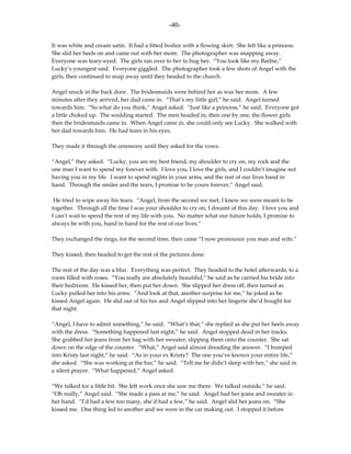 -40-

It was white and cream satin. It had a fitted bodice with a flowing skirt. She felt like a princess.
She slid her heels on and came out with her mom. The photographer was snapping away.
Everyone was teary-eyed. The girls ran over to her to hug her. “You look like my Barbie,”
Lucky’s youngest said. Everyone giggled. The photographer took a few shots of Angel with the
girls, then continued to snap away until they headed to the church.

Angel snuck in the back door. The bridesmaids were behind her as was her mom. A few
minutes after they arrived, her dad came in. “That’s my little girl,” he said. Angel turned
towards him. “So what do you think,” Angel asked. “Just like a princess,” he said. Everyone got
a little choked up. The wedding started. The men headed in, then one by one, the flower girls
then the bridesmaids came in. When Angel came in, she could only see Lucky. She walked with
her dad towards him. He had tears in his eyes.

They made it through the ceremony until they asked for the vows.

“Angel,” they asked. “Lucky, you are my best friend, my shoulder to cry on, my rock and the
one man I want to spend my forever with. I love you, I love the girls, and I couldn’t imagine not
having you in my life. I want to spend nights in your arms, and the rest of our lives hand in
hand. Through the smiles and the tears, I promise to be yours forever,” Angel said.

 He tried to wipe away his tears. “Angel, from the second we met, I knew we were meant to be
together. Through all the time I was your shoulder to cry on, I dreamt of this day. I love you and
I can’t wait to spend the rest of my life with you. No matter what our future holds, I promise to
always be with you, hand in hand for the rest of our lives.”

They exchanged the rings, for the second time, then came “I now pronounce you man and wife.”

They kissed, then headed to get the rest of the pictures done.

The rest of the day was a blur. Everything was perfect. They headed to the hotel afterwards, to a
room filled with roses. “You really are absolutely beautiful,” he said as he carried his bride into
their bedroom. He kissed her, then put her down. She slipped her dress off, then turned as
Lucky pulled her into his arms. “And look at that, another surprise for me,” he joked as he
kissed Angel again. He slid out of his tux and Angel slipped into her lingerie she’d bought for
that night.

“Angel, I have to admit something,” he said. “What’s that,” she replied as she put her heels away
with the dress. “Something happened last night,” he said. Angel stopped dead in her tracks.
She grabbed her jeans from her bag with her sweater, slipping them onto the counter. She sat
down on the edge of the counter. “What,” Angel said almost dreading the answer. “I bumped
into Kristy last night,” he said. “As in your ex Kristy? The one you’ve known your entire life,”
she asked. “She was working at the bar,” he said. “Tell me he didn’t sleep with her,” she said in
a silent prayer. “What happened,” Angel asked.

“We talked for a little bit. She left work once she saw me there. We talked outside,” he said.
“Oh really,” Angel said. “She made a pass at me,” he said. Angel had her jeans and sweater in
her hand. “I’d had a few too many, she’d had a few,” he said. Angel slid her jeans on. “She
kissed me. One thing led to another and we were in the car making out. I stopped it before
 
