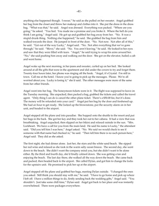 -41-

anything else happened though. I swear,” he said as she pulled on her sweater. Angel grabbed
her bag from the closet and threw her makeup and clothes into it. She put the dress in the dress
bag. “What was that,” he said. Angel was dressed. Everything was packed. “Where are you
going,” he asked. “You lied. You made me a promise and you broke it. Where the hell do you
think I am going,” Angel said. He got up and grabbed her bag away from her. “No. It was a
stupid drunk thing. Nothing else happened,” he said. She grabbed the bag from him and
walked towards the door. He jumped in front of the door. “No. Not now. Not after all of this,”
he said. “Get out of the way Lucky,” Angel said. “No. Not after everything that we’ve gone
through,” he said. “Move,” she said. “No. You aren’t leaving,” he said. He looked in her eyes
and saw that they were filled with tears. “Angel,” he said trying to wrap his arms around her.
“No,” she said pushing him away and walking out the door. She got on the elevator, hailed a cab
and went home.

Angel woke up the next morning, in her jeans and sweater, curled up on her bed. She looked
around at all the gifts that were in the apartment and slid under the covers to try and forget them.
Twenty-four hours later, her phone was ringing off the hook. “Angel, it’s Crystal. I’m still in
town. Call me at the hotel. I know you’re going to pick up the messages. Please. We’re all
worried about you. Lucky is losing it,” she’d said. The other messages were more of the same
from her other friends.

Angel went into her bag. The honeymoon tickets were in it. The flight was supposed to leave on
the Tuesday morning. She unpacked, then packed a bag, grabbed the tickets and called the travel
agent. “Only thing I can do is cancel the other plane ticket. There’s a $50.00 fee, but it’s done.
The money will be refunded onto your card.” Angel put her bag by the door and freshened up.
She had an hour to get ready. She locked up the brownstone, put the security alarm on in her
unit, and headed to the airport.

Angel stepped off the plane and into paradise. She hopped onto the shuttle to the resort and put
her bags in the back. She got her key and they took her out to her cabana. It had a view that was
breathtaking. Angel unpacked, then slipped on her bikini and relaxed outside in the sun. “Mrs.
Lockheart. We have a call for you from the main land. He said his name is Lucky,” the attendant
said. “Did you tell him I was here,” Angel asked. “No. We said we would check to see if
someone with that name had checked in,” he said. “Then tell him there is no such person here,”
Angel said. They did as she asked.

The first night, she had dinner alone. Just her, the stars and the white sand beach. She sipped
her red wine and relaxed as she took in the warm salty ocean breeze. The second day, she went
down to the beach. She didn’t want the company mind you, but she didn’t want to be alone
either. By the third and fourth day, she’d finally calmed down. She was getting a tan and
enjoying the beach. The last day there, she walked all the way down the beach. She came back
and packed, then headed back to the airport. She called Dylan, and got him to change the locks
for the upstairs unit. He promised to pick her up at the airport.

Angel stepped off the plane and grabbed her bags, meeting Dylan outside. “I changed the ones
you asked. Still think you should stay with me,” he said. “I have to go home and pick up where
I left off. I have a million things to do, firstly sending back the wedding gifts,” Angel said. “You
shouldn’t. Just take some chill time,” Dylan said. Angel got back to her place and was instantly
overwhelmed. There were packages everywhere.
 