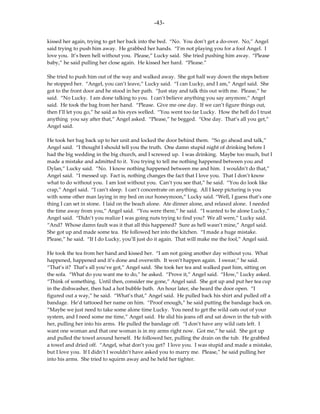-43-

kissed her again, trying to get her back into the bed. “No. You don’t get a do-over. No,” Angel
said trying to push him away. He grabbed her hands. “I’m not playing you for a fool Angel. I
love you. It’s been hell without you. Please,” Lucky said. She tried pushing him away. “Please
baby,” he said pulling her close again. He kissed her hard. “Please.”

She tried to push him out of the way and walked away. She got half way down the steps before
he stopped her. “Angel, you can’t leave,” Lucky said. “I can Lucky, and I am,” Angel said. She
got to the front door and he stood in her path. “Just stay and talk this out with me. Please,” he
said. “No Lucky. I am done talking to you. I can’t believe anything you say anymore,” Angel
said. He took the bag from her hand. “Please. Give me one day. If we can’t figure things out,
then I’ll let you go,” he said as his eyes welled. “You went too far Lucky. How the hell do I trust
anything you say after that,” Angel asked. “Please,” he begged. “One day. That’s all you get,”
Angel said.

He took her bag back up to her unit and locked the door behind them. “So go ahead and talk,”
Angel said. “I thought I should tell you the truth. One damn stupid night of drinking before I
had the big wedding in the big church, and I screwed up. I was drinking. Maybe too much, but I
made a mistake and admitted to it. You trying to tell me nothing happened between you and
Dylan,” Lucky said. “No. I know nothing happened between me and him. I wouldn’t do that,”
Angel said. “I messed up. Fact is, nothing changes the fact that I love you. That I don’t know
what to do without you. I am lost without you. Can’t you see that,” he said. “You do look like
crap,” Angel said. “I can’t sleep. I can’t concentrate on anything. All I keep picturing is you
with some other man laying in my bed on our honeymoon,” Lucky said. “Well, I guess that’s one
thing I can set in stone. I laid on the beach alone. Ate dinner alone, and relaxed alone. I needed
the time away from you,” Angel said. “You were there,” he said. “I wanted to be alone Lucky,”
Angel said. “Didn’t you realize I was going nuts trying to find you? We all were,” Lucky said.
“And? Whose damn fault was it that all this happened? Sure as hell wasn’t mine,” Angel said.
She got up and made some tea. He followed her into the kitchen. “I made a huge mistake.
Please,” he said. “If I do Lucky, you’ll just do it again. That will make me the fool,” Angel said.

He took the tea from her hand and kissed her. “I am not going another day without you. What
happened, happened and it’s done and overwith. It won’t happen again. I swear,” he said.
“That’s it? That’s all you’ve got,” Angel said. She took her tea and walked past him, sitting on
the sofa. “What do you want me to do,” he asked. “Prove it,” Angel said. “How,” Lucky asked.
“Think of something. Until then, consider me gone,” Angel said. She got up and put her tea cup
in the dishwasher, then had a hot bubble bath. An hour later, she heard the door open. “I
figured out a way,” he said. “What’s that,” Angel said. He pulled back his shirt and pulled off a
bandage. He’d tattooed her name on him. “Proof enough,” he said putting the bandage back on.
“Maybe we just need to take some alone time Lucky. You need to get the wild oats out of your
system, and I need some me time,” Angel said. He slid his jeans off and sat down in the tub with
her, pulling her into his arms. He pulled the bandage off. “I don’t have any wild oats left. I
want one woman and that one woman is in my arms right now. Got me,” he said. She got up
and pulled the towel around herself. He followed her, pulling the drain on the tub. He grabbed
a towel and dried off. “Angel, what don’t you get? I love you. I was stupid and made a mistake,
but I love you. If I didn’t I wouldn’t have asked you to marry me. Please,” he said pulling her
into his arms. She tried to squirm away and he held her tighter.
 
