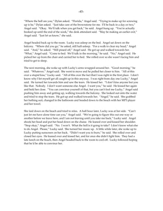 -45-

“Where the hell are you,” Dylan asked. “Florida,” Angel said. “Trying to make up for screwing
up is he,” Dylan asked. “Just take care of the brownstone for me. I’ll be back in a day or two,”
Angel said. “Okay. We’ll talk when you get back,” he said. Angel hung up. “You’re actually
booked up until the end of the week,” the desk attendant said. “May be making an earlier exit,”
Angel said. “Just let us know,” she said.

Angel headed back up to the room. Lucky was asleep on the bed. Angel sat down on the
balcony. “Where did you go,” he asked, still half-asleep. “For a walk to clear my head,” Angel
said. “And,” he asked. “Still pissed off,” Angel said. He got up and walked towards her.
“What,” Angel said. “Come to bed. We’ll talk in the morning,” he said. “No,” Angel said. He
picked her up from the chair and carried her to bed. She rolled over so she wasn’t facing him and
tried to get to sleep.

The next morning, she woke up with Lucky’s arms wrapped around her. “Good morning,” he
said. “Whatever,” Angel said. She went to move and he pulled her closer to him. “All of this
over a stupid kiss,” Lucky said. “All of this over the fact that I was right in the first place. I don’t
know why I let myself get all caught up in this anyway. I was right from day one Lucky,” Angel
said. He turned her towards him and saw the tears. He kissed her. “I don’t kiss anyone but you
like that. Nobody. I don’t want someone else Angel. I want you,” he said. He kissed her again
and held her close. “You can convince yourself of that, but you can’t fool me Lucky,” Angel said
pushing him away and getting up, walking towards the balcony. She looked out onto the water
and tried to stop the tears. He got up and walked towards her. “Angel,” he said. She grabbed
her bathing suit, changed in the bathroom and headed down to the beach with her MP3 player
and her towel.

She laid down on the beach and tried to relax. A half hour later, Lucky was at her side. “Can’t
just let me have alone time can you,” Angel said. “We’re going to figure this out one way or
another before we leave here, and I am not leaving until you take me back,” Lucky said. Angel
shook her head and put her head down on the chaise. He leaned over and kissed her shoulder.
“Stop okay,” Angel said. “No. I won’t. What the hell is it going to take? I don’t know what else
to do Angel. Please,” Lucky said. She turned her music up. A little while later, she woke up to
Lucky putting sunscreen on her back. “Didn’t want you to burn,” he said. She rolled over and
closed her eyes. He leaned over and kissed her, and for once she didn’t fight him. They had a
late lunch on the beach, then Angel headed back to the room to cool off. Lucky followed hoping
that he’d be able to convince her.
 