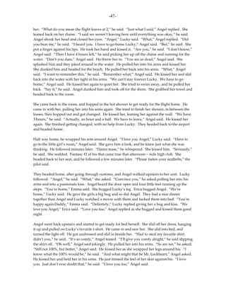 -47-

her. “What do you mean the flight leaves at 2,” he said. “Just what I said,” Angel replied. She
leaned back on her chaise. “I said we weren’t leaving here until everything was okay,” he said.
Angel shook her head and closed her eyes. “Angel,” Lucky said. “What,” Angel replied. “Did
you hear me,” he said. “I heard you. I have to go home Lucky,” Angel said. “But,” he said. She
put a finger against his lips. He took her hand and kissed it. “Are you,” he said. “I don’t know,”
Angel said. “Then I have 4 hours left,” he said picking her up off the chaise and running for the
water. “Don’t you dare,” Angel said. He threw her in. “You are so dead,” Angel said. She
splashed him and they joked around in the water. He pulled her into his arms and kissed her.
She dunked him and headed for the beach. He pulled her back into his arms. “What,” Angel
said. “I want to remember this,” he said. “Remember what,” Angel said. He kissed her and slid
back into the water with her tight in his arms. “We can’t stay forever Lucky. We have to go
home,” Angel said. He kissed her again to quiet her. She tried to swim away, and he pulled her
back. “Say it,” he said. Angel dunked him and took off for the shore. She grabbed her towel and
headed back to the room.

She came back to the room, and hopped in the hot shower to get ready for the flight home. He
came in with her, pulling her into his arms again. She tried to finish her shower, in between the
kisses, then hopped out and got changed. He kissed her, leaning her against the wall. “We have
3 hours,” he said. “Actually, an hour and a half. We have to leave,” Angel said. He kissed her
again. She finished getting changed, with no help from Lucky. They headed back to the airport
and headed home.

Half way home, he wrapped his arm around Angel. “I love you Angel,” Lucky said. “Have to
go to the little girl’s room,” Angel said. She gave him a look, and he knew just what she was
thinking. He followed minutes later. “Damn tease,” he whispered. She kissed him. “Seriously,”
he said. She nodded. Fantasy #2 of his that came true that afternoon – mile high club. She
headed back to her seat, and he followed a few minutes later. “Please fasten your seatbelts,” the
pilot said.

They headed home, after going through customs, and Angel walked upstairs to her unit. Lucky
followed. “Angel,” he said. “What,” she asked. “Convince you,” he asked pulling her into his
arms and into a passionate kiss. Angel heard the door open and four little feet running up the
steps. “You’re home,” Emma said. She hugged Lucky’s leg. Erica hugged Angel. “We’re
home,” Lucky said. He gave the girls a big hug and so did Angel. They had a nice dinner
together than Angel and Lucky watched a movie with them and tucked them into bed. “You’re
happy again Daddy,” Emma said. “Definitely,” Lucky replied giving her a hug and kiss. “We
love you Angel,” Erica said. “Love you too,” Angel replied as she hugged and kissed them good
night.

Angel went back upstairs and started to get ready for bed herself. She slid off her dress, hanging
it up and pulled on Lucky’s favorite t-shirt. He came in and saw her. She slid into bed, and
turned the light off. He got undressed and slid in beside her. “Had to steal my favorite shirt
didn’t you,” he said. “It’s so comfy,” Angel teased. “I’ll give you comfy alright,” he said slipping
the shirt off. “Oh well,” Angel said jokingly. He pulled her into his arms. “So are we,” he asked.
“Still not 100%, but better,” Angel said. He kissed her as she wrapped her legs around his. “I
know what the 100% would be,” he said. “And what might that be Mr. Lockheart,” Angel asked.
He kissed her and held her in his arms. He just missed the feel of her skin against his. “I love
you. Just don’t ever doubt that,” he said. “I love you too,” Angel said.
 