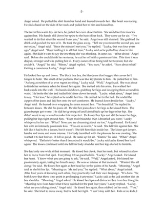 -3-

Angel asked. He pulled the shirt from her hand and leaned towards her. Her heart was racing.
He slid a hand on the side of her neck and pulled her to him and kissed her.

The feel of his warm lips on hers, he pulled her even closer to him. She could feel his muscles
against her. His hands slid down her spine to the base of her back. They came up for air. “I’ve
wanted to do that since the second I saw you,” he said. Angel was still stunned. She grabbed the
drink and guzzled the rest of it. He took the glass away. “Tell me you meant the second you saw
me today,” Angel said. “Since the minute I met you,” he replied. “Lucky, that was four years
ago,” Angel said. “Been holding it in all that time,” Lucky said as he pulled her close to him
again. She didn’t want to say the one thing she was thinking. It came out. “What about,” Angel
said. Before she could finish her sentence, he cut her off with a passionate kiss. This time it was
deeper, stronger and was pulling her in. Every ounce of her being told her to resist, but she
couldn’t. “Angel,” he said. “Mmm,” Angel replied. “You sure,” he asked. “Sure about what?
Getting a conscience Lucky,” Angel asked.

He looked her up and down. The black lace bra, the blue jeans that hugged the curves he’d
longed to hold. The smell of her perfume that was like kryptonite to him. He pulled her to him.
“As long as neither of us ever regret anything,” Lucky said. “Well,” Angel said. She was about
to finish her sentence when he kissed her again. She melted into his arms. He walked her
backwards into the wall. His hands slid down, grabbing her legs and wrapping them around his
waist. He broke the kiss and trailed his kisses down her neck. “Lucky, what about,” Angel tried
to say. “Her loss,” he replied as he undid her bra. He carried her to the bed. He undid the
zipper of her jeans and laid her onto the soft comforter. He leaned down beside her. “Lucky,”
Angel said. He leaned over wrapping his arms around her. “Yes beautiful,” he replied in
between kisses. He slid his jeans off. He slid her jeans down her legs as he kissed them. The
goosebumps got worse. He slid her g-string off and kissed back up her legs to her hip. She
didn’t want to say a word to make this imperfect. He kissed her lips and slid between her legs,
pulling her legs tight around him. “Even more beautiful than I dreamed you were,” Lucky
whispered in her ear. “What? Now you are dreaming about me too,” Angel teased. He kissed
her with an intensely passionate kiss. “You are so warm,” he said. She felt him against her. She
felt like it had to be a dream, but it wasn’t. She felt him slide inside her. The kisses got deeper,
harder and more and more intense. Her body trembled with the pleasure he was creating. She
wanted it to last forever. It felt so good. He came up for air. “Damn,” he said. “What,” Angel
whispered. “Definitely better than I fantasized it would be,” Lucky said as he kissed her hard
again. The kisses continued until she felt his body shudder and her legs started to tremble.

She had only one wish at that moment. He kissed her cheek, then her neck, but refused to allow
her to move from that spot. Everything felt so good to him. “Lucky,” Angel asked. He kissed
her heart. “I know what you are going to ask,” he said. “Well,” Angel asked. He kissed her
passionately again, taking her breath away. He was so intense at that moment. “Wanted this all
along,” he said. He kissed her again as her head lay in the palms of his hands. “Meaning,” Angel
said as she bit her lip. “Meaning us. Me and you,” he replied. “What about,” Angel asked.
After four years of knowing each other, they practically had their own language. “It’s done. We
both know that there is no point in prolonging it anymore,” Lucky said as he laid another kiss on
her shoulder. “Meaning,” Angel asked. He kissed her lips and distracted her from her thoughts.
“Meaning now I can have what I have wanted for the past four years,” Lucky replied. “Lucky,
what are you talking about,” Angel said. He kissed her again, then nibbled on her neck. “You,”
he said. She tried to move away, but he held her tight. “I can’t stay with her. Kids or no kids, I
 