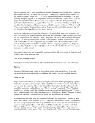 -48-

The next morning, Lucky woke up and heard Angel in the other room with the girls. He slid his
jeans on and came out. “What are you guys up to,” Lucky asked. “Getting things together for
the fireworks tonight,” Angel said. “Ah,” Lucky replied leaning over to give Angel a kiss good
morning. The girls giggled. “Can we go to the carnival this afternoon,” Emma asked. “You two
go get dressed and we’ll head down” Lucky said. They took off down the steps and Lucky
leaned down to kneel in front of Angel. “Have I told you I loved you yet today,” he asked. She
shook her head and grinned. She stood up and walked towards the bathroom. “What,” he said,
“Have to get ready for the carnival remember,” Angel said. He watched the satin robe slip off
her shoulders. She stepped into the hot steamy shower.

He slipped his jeans off and hopped in behind her. He watched the water bead against her soft
skin, the bubbles from the shampoo trace her curves. The minute she rinsed the conditioner from
her hair, he pulled her into his arms. “What,” Angel said. He picked her up, leaning her against
the wall. The water pulsated against his back. “They’ll be back up here in 10 minutes,” Angel
said. He kissed her and she wrapped her legs around his waist. He made love to her in the
shower. Her legs slipped to the floor of the tub. “Finish. I’m going to get dressed,” Angel said.
She headed for the bedroom. He watched her walk out, then finished his shower. “You are one
lucky ass,” he said to himself.

He turned the shower off and wrapped his towel around him. He went to turn on the coffee, and
noticed a note on the coffee package.

Look on the bedroom counter

He laughed and turned the coffee on. He walked into the bedroom and saw a box with a note.

Open me

He opened the box as Angel pulled on her sundress on top of her string bikini. He saw the
picture of the two of them from the trip to Florida. He pulled it out and found the last note.

I love you too.

Angel went into the kitchen and finished making his coffee, then started getting things together
for the day. The girls came running in. “Hey Angel,” he said from the bedroom. “Come here a
sec,” he said. She walked in. He saw the string bikini, the sundress that drove him nuts. He
pinned her against the wall and kissed her. “They’re waiting,” Angel said. “Tease,” he joked,
smacking her with the towel. She pulled her hair into a ponytail and headed into the TV room.
Lucky pulled his shorts and t-shirt on and came out of the bedroom. “Ready,” he asked as Angel
handed him his coffee. They all hopped in the car and headed off to the carnival.

Within minutes, they were there and the kids had bumped into their friends. “Can we go with
them,” Erica asked. “Meet back here at 2:30,” Lucky said to Erica’s friend’s mom. “No problem,”
she said. “Keep an eye on each other okay. Hold this. It’s for lunch. Tell her mom to call me if
you need anything okay,” Lucky said. “Okay Dad,” Erica said as her and Emma headed off.
“Already ditching are we,” Angel teased. He picked her up and kissed her. They wandered
around and headed for the games. “I bet you,” Angel teased. “Whoever wins,” he said getting a
 